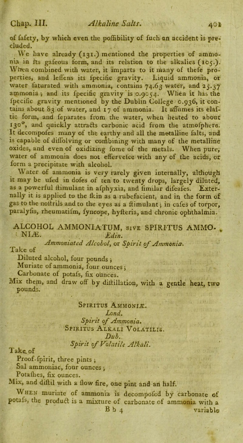 of fafety, by which even the poffibility of fuch an accident is pre- cluded. We have already (131O mentioned the properties of ammo- nia in its gafeous form, and its relation to the alkalies (105.). Wlitn combined with water, it imparts to it many of thefe pro- perties, and leflens its fpecific gravity. Liquid ammonia, or water faturated with ammonia, contains 74.63 water, and 25.37 ammonia-, and its fpecific gravity is 0.9054. When it has the Ipecific gravity mentioned by the Dublin College 0.936, it con- tains about 83 of water, and 17 of ammonia. It affiimes its elaf- tic form, and feparates from the water, when heated to about 130®, and quickly attracts carbonic acid from the atmofphere. It decompofes many of the earthy and all the metalline falts, and is capable of diflblving or coiAbining with many of the metalline oxides, and even of oxidixing fome of the metals. When pure, water of ammonia does not effervelce with any of the acids, or form a precipitate with alcohol. Water of ammonia is very rarely given internally, although it may be uled in dofes of ten to twenty drops, largely diluted, as a powerful llimulant in afphyxia, and limilar difeafes. Exter- nally it is applied to the Ikin as a rubefacient, and in the form of gas to the noitrils and to the eyes as a ftimulant; in cafes of torpor, paralyfis, rheumatilm, fyncope, hyfteria, and chronic ophthalmia. ALCOHOL AMMONIATUM, sive SPIRITUS AMMO- , ' NI^, . Edin. Ammoniated Alcohol, or Spirit of Ammonia', Take of Diluted alcohol, four pounds j Muriate of ammonia, four ounces j Carbonate of petals, fix ounces. Mix them, and draw oft by diftillation, with a gentle heat, two pounds. Spiritus Ammonite. Lond. Spirit of Ammonia. Spiritus Alkali Volatilis. Dub. Spirit of Volatile Alkali. T ake. of Proof-fpirit, three pints ; Sal ammoniac, four ounces ■, Potafties, fix ounces. Mix, and dillil with a flow fire, one pint and an half. When muriate of ammonia is decompofed by carbonate of potafs, the prqduft is a mixture of carbonate of ammonia with a B b 4 variable