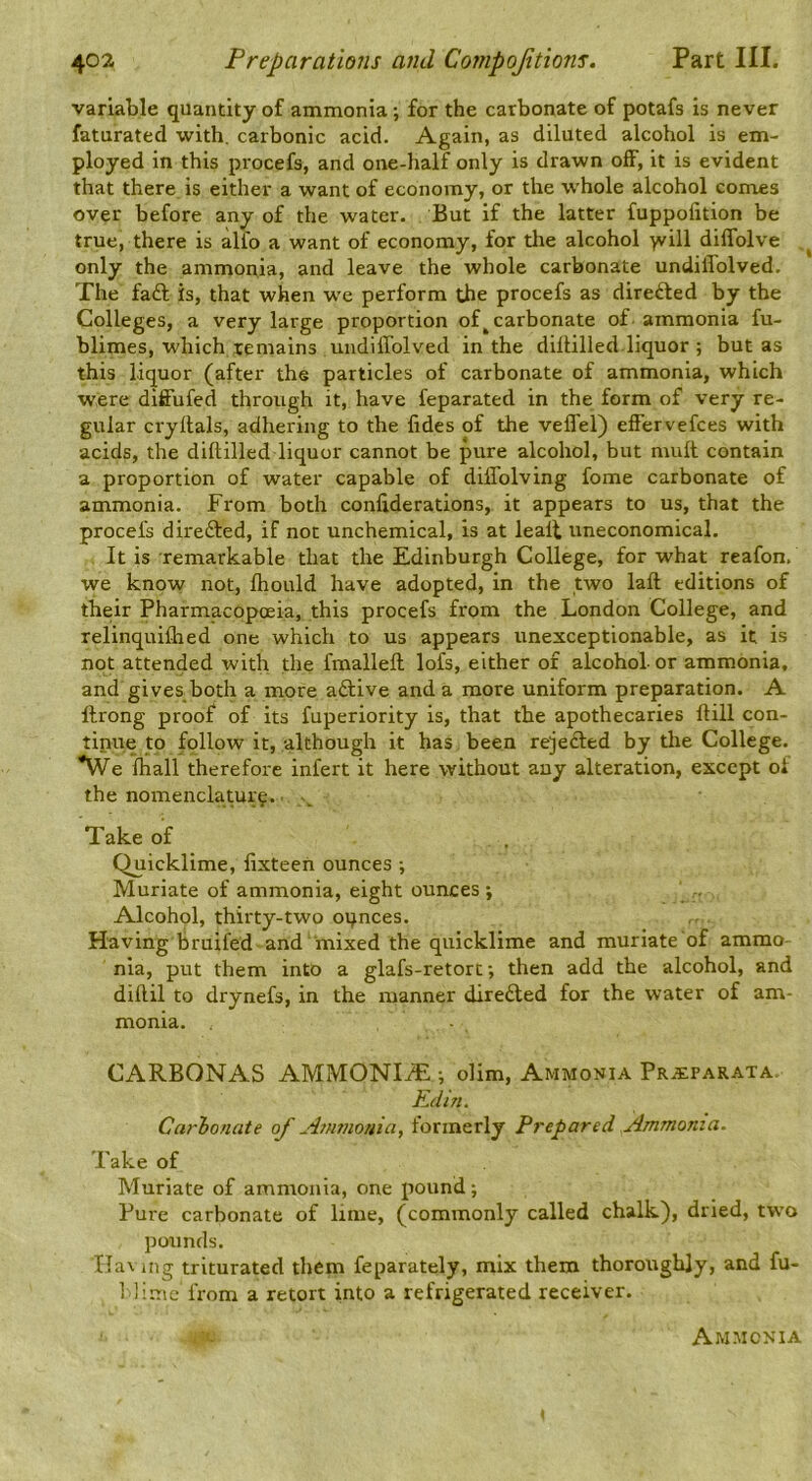 variable quantity of ammonia; for the carbonate of potafs is never faturated with, carbonic acid. Again, as diluted alcohol is em- ployed in this procefs, and one-half only is drawn oiF, it is evident that there is either a want of economy, or the whole alcohol comes over before any of the water. But if the latter fuppofition be true, there is alfo a want of economy, for the alcohol yvill diflblve only the ammonia, and leave the whole carbonate undiffolved. The faft is, that when we perform the procefs as directed by the Colleges, a very large proportion of ^carbonate of ammonia fu- blimes, which remains undiilolved in the dillilled.liquor ; but as this liquor (after the particles of carbonate of ammonia, which were diffufed through it, have feparated in the form of very re- gular cryllals, adhering to the fides of the velTel) elfervefces with acids, the dillilled liquor cannot be pure alcohol, but mult contain a proportion of water capable of diffolving fome carbonate of ammonia. From both conliderations, it appears to us, that the procefs directed, if not unchemical, is at lealt uneconomical. It is remarkable that the Edinburgh College, for what reafon. we know not, Ihould have adopted, in the two lall editions of their Pharmacopoeia, this procefs from the London College, and relinquilhed one which to us appears unexceptionable, as it is not attended with the fmallell lofs, either of alcohol- or ammonia, and gives both a more adlive and a more uniform preparation. A ftrong proof of its fuperiority is, that the apothecaries Hill con- tinue to follow it, although it has been rejedled by tire College. *We ihall therefore infert it here without any alteration, except of the nomenclature.. Take of Quicklime, lixteen ounces -, Muriate of ammonia, eight ounces ; Alcohol, thirty-two oqnces. Having bruifed and mixed the quicklime and muriate of ammo- nia, put them into a glafs-retort; then add the alcohol, and dillil to drynefs, in the manner dire£led for the water of am- monia. - CARBONAS AMMONIiE ; olim. Ammonia Pr^cparata. Kdin. Carhonate of A7mnouia, formerly Frepared Ammonia. Take of Muriate of ammonia, one pound; Pure carbonate of lime, (commonly called chalk), dried, two pounds. Havmg triturated them feparately, mix them thoroughly, and fu- 1 Hnic from a retort into a refrigerated receiver. Ammonia