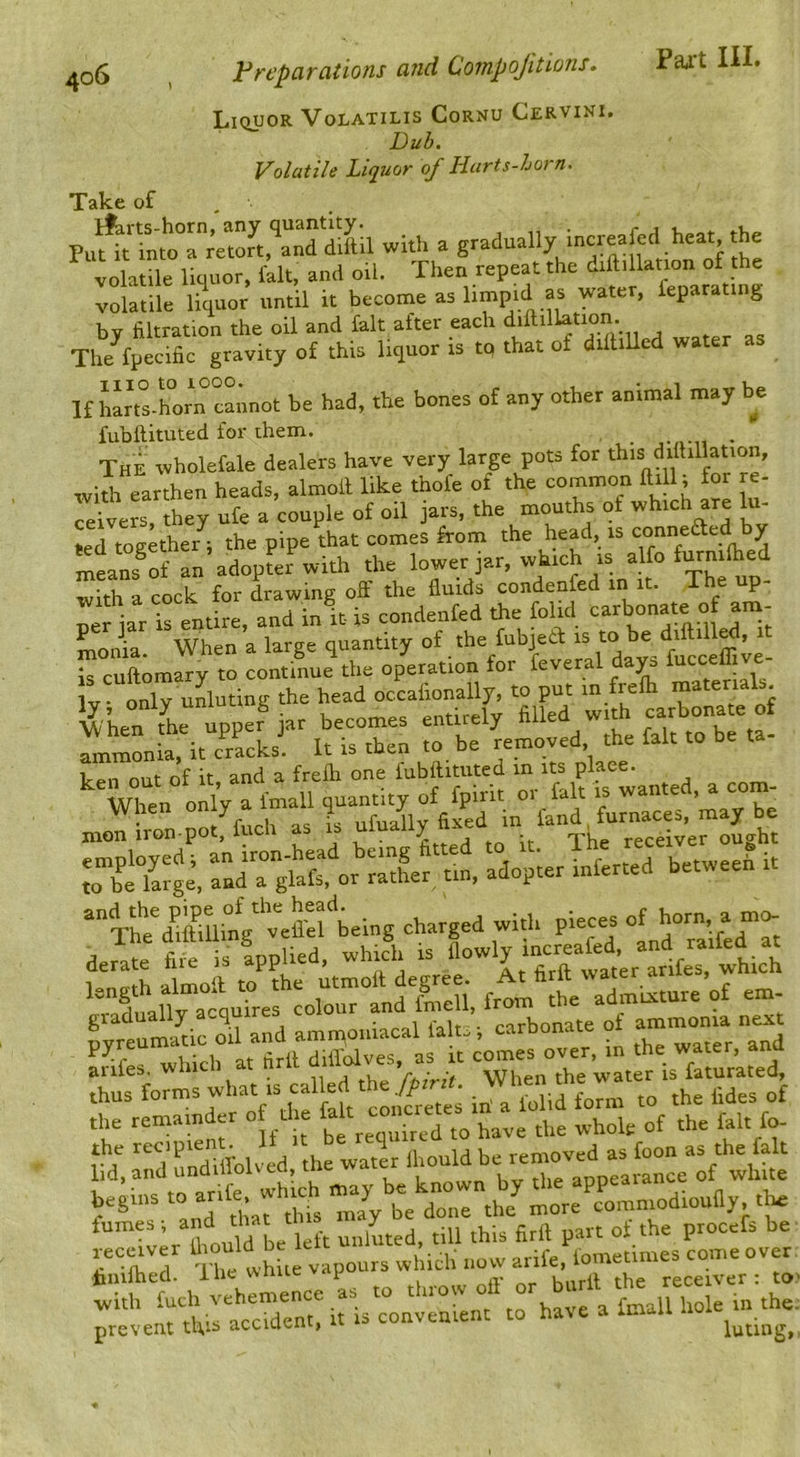 Ll(iUOR VoLATILIS CoRNU CeRVIKI. Dub. Volatile Liquor of Hurts-horn. *rSlice of Pu^tTntoTretort^ with a volatile liquor, fait, and oil. Then repeat the diftillation of the volatile liquor until it become as limpid as water, feparating by filtration the oil and fait after each The^ecific gravity of this liquor is tq that of dilhUed water iiio to 1000. If hL^lhorn cannot be had, the bones of any other animal may be fubftituted for them. iubltitutea lor tuem. . The wholefale dealers have very large pots for this diihllation, with earthen heads, almoil like thofe of the common ftill; for re- ceivers, they ufe a couple of oil jars, the mouths of which are Ki- ted together^; the pipe that comes from the head, is conneaed by means^of an adopter with the lower jar, which is alfo f^nifiied with a cock for drawing off the fluids condenfed in it. The up- Tr jar is entire, and in it- is condenfed the folid monia When a large quantity of the fubjed is to be » is cuftomary to continue the operation for feveral dap ’ Iv only ulluting the head occafionally, to put in frefh materials wCn tC upper ^ becomes entirely filled with carbonate of Tr^on a, it clacks. It is then to be removed the fait to be ta- t7n out of it and a frefti one fubftituted in its place. When only a fmall quantity of fpirit or fait is wanted, a com- TbiYarge. TadTslafe or Sr t,„, adopter inferred between it xhe'dSi^^^^^^^^^^ charged with pieces of ^n ^ fire is applied, which is flowly mcreafed, and railea at derate nie is apput , a <■ firft water arifes, which ’'aduauYaiyi’ref colYuTand'f™ from the admixture of em- Lreumado oil and amn,oniacal faks -, carbonate of arifes. which at ‘whei°the’water is fatur’ated, *Yre°m“nder of^tl.e wWe'of fak fo- begins “ J J aoiie the more comniodioufly, tta fumes ; and th jiu ,his firll part of the piocefs be ,ec«ver lho“W „„„ ,,ife. fometimes come over filuihed. ilie wiiuc receiver: to with fuch vehemence as to throw oil o j bi the prevent this accident, it is convenient to hate a Imail