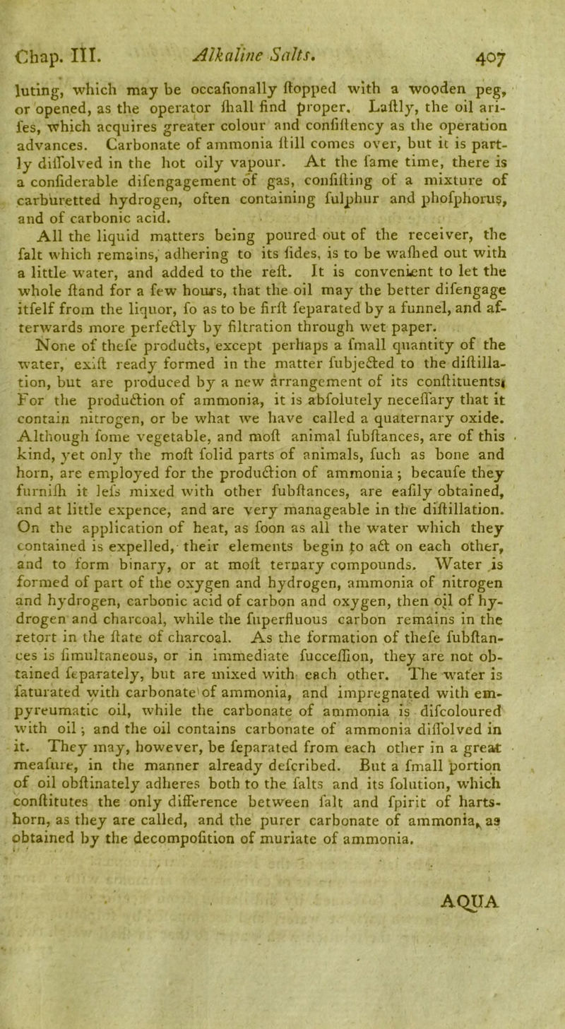 luting, which may be occafionally flopped with a wooden peg, or opened, as the operator fliall find proper. Laflly, the oil ari- fes, which acquires greater colour and confillency as the operation advances. Carbonate of ammonia Hill comes over, but it is part- ly dillblved in the hot oily vapour. At the lame time, there is a confiderable difengagement of gas, confilling of a mixture of carburetted hydrogen, often containing fulphur and phofphoru?, and of carbonic acid. All the liquid matters being poured out of the receiver, the fait which remains, adhering to its fides, is to be wafhed out with a little water, and added to the reft. It is convenient to let the whole ftand for a few houfs, that the oil may the better difengage itfelf from the liquor, fo as to be firft feparated by a funnel, and af- terwards more perfeftly by filtration through wet paper. None of thefe produtls, except perhaps a fmall quantity of the water, exift ready formed in the matter fubjefted to the diftilla- tion, but are produced by a new arrangement of its conftituentsi For the produftion of ammonia, it is abfolutely neceflary that it contain nitrogen, or be what we have called a quaternary oxide. Although fome vegetable, and moft animal fubftances, are of this kind, yet only the moft folid parts of animals, fuch as bone and horn, are employed for the produdlion of ammonia; becaufe they furniih it lei's mixed with other fubftances, are ealily obtained, and at little expence, and are very manageable in the diftillation. On the application of heat, as foon as all the water which they contained is expelled, their elements begin fo aft on each other, and to form binary, or at moft ternary compounds. Water is formed of part of the oxygen and hydrogen, ammonia of nitrogen and hydrogen, carbonic acid of carbon and oxygen, then oil of hy- drogen and charcoal, while the fuperfluous carbon remains in the retort in the ftate of charcoal. As the formation of thefe fubftan- ces is fimultaneous, or in immediate fucceflion, they are not ob- tained feparately, but are mixed with each other. The water is faturated with carbonate'of ammonia, and impregnated with em- pyreumatic oil, while the carbonate of ammonia is difcoloured with oil; and the oil contains carbonate of ammonia dlfl'olved in it. They may, however, be feparated from each other in a great meafure, in the manner already defcribed. But a fmall portion of oil obftinately adheres both to the falts and its folution, which conftitutes the only difference between fait and fpirit of harts- horn, as they are called, and the purer carbonate of ammonia,^ as obtained by the decompofition of muriate of ammonia. AQUA