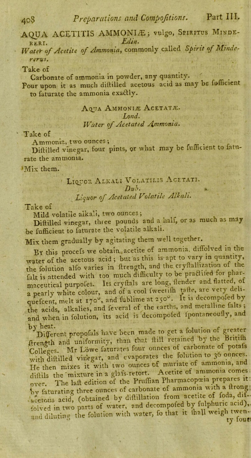 AQUA ACETITIS AMMONIA; vulgo, Spiritus Minde- RERI. Edin. J f. • • r n/r- J Watey of Acetite of Ammoftia, commonly called Spirit of Minde- rtrus. Take of Carbonate of ammonia in powder, any qviantity. _ Pour upon it as much diftilled acetous acid as may be fulncient to faturate the ammonia exadly. AtijiA Ammoniac Acetat^e. Lond. Witter of Acetated Ammonia. Take of Ammonia, two ounces; r n? ■ - c Dillilled vinegar, four pints, or what may be fullicient to iatu- rate the ammonia. 'Mix them. LiQTor. Aeicaei Voeatilis Acetati. Puh. i Liquor of Acetated Polatile AHalt. Take of Mild volatile alkali, two ounces ; Diftilled vinegar, three pounds and a half, or as much as may be fufficlent to faturate the volatile alkali. Mix them gradually by agitating them well together. By this procefs tve obtain acetite of ammonia, dlflblved in the water of the acetous acid; but as this is-apt to vary in quantity, the folutlon alfo varies in ftrength, and the cryflallization of the fait is attended with too much difficulty to be pradliled for phar- maceutical purpofes. Its cryftals are long, ftender and. flatted, of a pearly white colour, and of a cool Iweeiifti tafte, are veiy eli- quefeent, melt at 170^ and fublime at 250^ It rs decomposed by the acids, alkalies, and feveral of the earths, and metalline falts , and when in folution, its acid is decompofed Ipontaneoufly, and ^Diffierent propofals have been made to get a folution of Ilrength and uniformity, than that ftill retained by the Britilh Colleccs. Mr Lowe faturates four ounces of carbonate of pota s with diftilled vinegar, and evaporates the folution to 36 ounces He then mixes it with two ounces of muriate of ammonia, and diftils the mixture in a glafs-retort. Acetite of ammonia comes over. The laft edition of the Friiffian Pharmacopceia prepaies it bv faturating three ounces of carbonate of ammonia ’^th a 1 acetous acid, (obtained by diftillation foda, dil- mlvcd in two parts of water, and decompofed by fulphiiric acid), diluting the folution with water, fo that it ihall weigh twen-