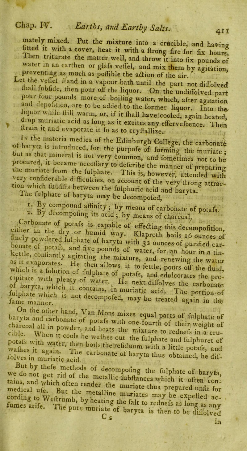 Chap, IV. Earths, and Earthy Salts. j mately mixed. Put the mixture into a crucible, and haring- htted It with a cover, heat it with a ftrong fire for fix hours. 1 hen triturate the matter well, and throw it into fix pounds of water m an earthen or glafs vell’el, and mix them by agitation preventing as much as polfible the aftion of the air.  ^and in a vapour^bath until the part not diffolved lhall fubfide, then pour oft the liquor. On the undiffolved part pour tour pounds more of boiling water, which, after agitadon and dcpontion, are to be added to the former liquor. Into tb© hquor while fiill warm, or, if it lhall have cooled, again heated, T muriatic acid as long as it excites any eftervefcence. Then urain it and evaporate it fo as to cryftallize. Tm the materia medica of the Edinburgh College, the carbonate o haiyta is introduced, for the purpofe of forming the muriate - b« as .ha, m,„„al .5 act very common, and fometimes not tTbe’ p ocurcd, It became iiecelfary to defcribe the manner of preparing e y conliderable difficulties, on account of the very ftrong attrar tion which lublilb between the fulphuric acid and ^aryta.^ ‘ 1 he fulphate of baryta may be decompofed, ^ 1. By compound affinity; by means of carbonate of potafs. 2. By decompofing its acid; by means of charcoal, €it£r capable of effbaing this decompofition, kettk Ch pounds of water, for an hLr in a tin- as it eUpLTe*^5^ the mixture, and renewing the water which is a n - ^JJows It to fettle, pours off the fluid, pot^s r ““ ioht i.i mSm obuin'’ett dit fumes arife Th ’ Seating the fait to rednefs as long as any lames arife. Ihe pure muriate of baryta is then to be dWved C £ in