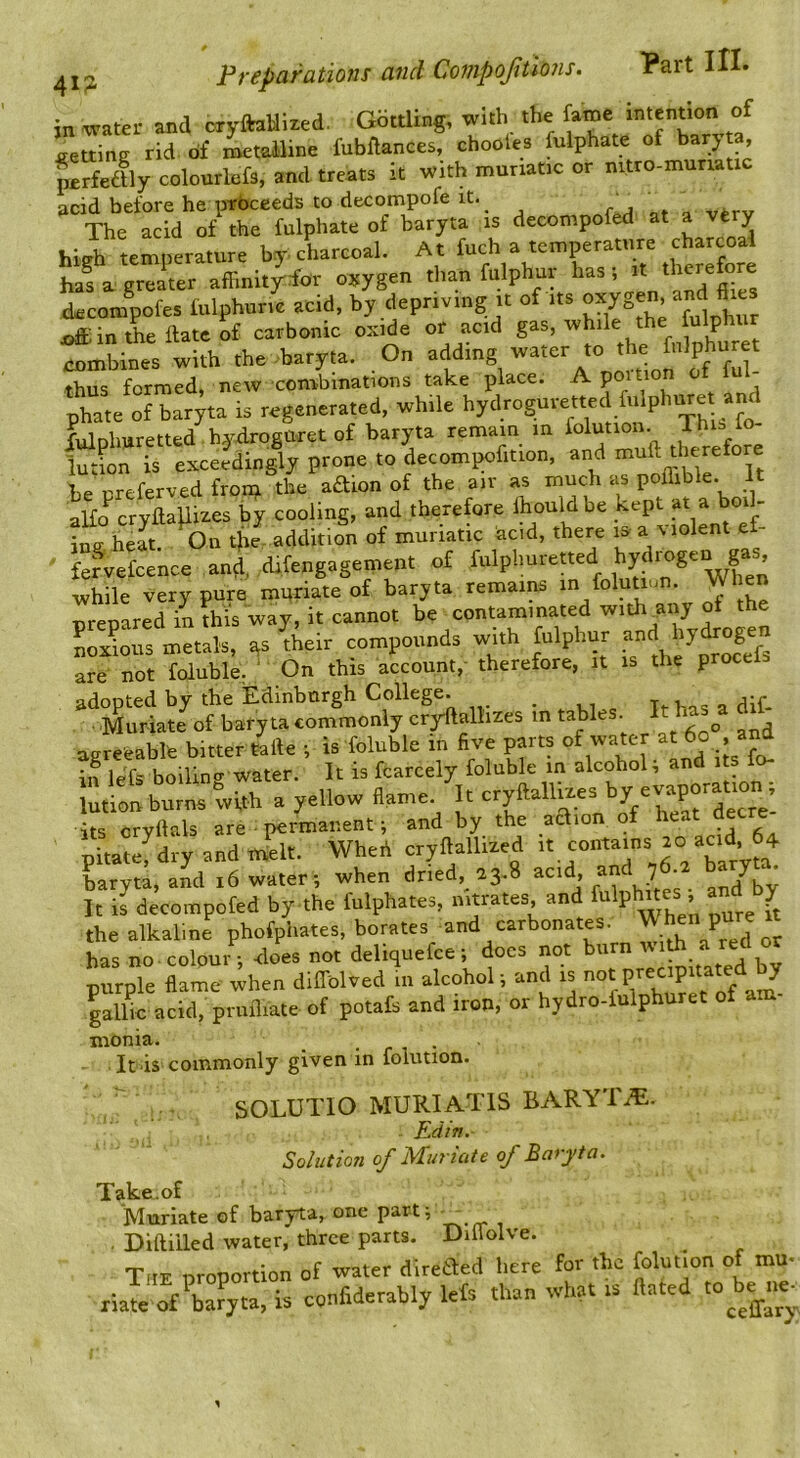 4i: in ivater and oryftaHired. Gbttling, with the fame intention of setting rid. of metalline fubftances, chooles fuiphate of ta, ^rfedflycolourlefs, and treats it with muriatic or mtro-munatic ncid before he pTbceeds to decompofe it. _ The acid of the fuiphate of baryta is decompofed at a very high temperature by charcoal. At has a greater affinityfor ojjygen than fulphur has , it ^heretore (kcom^fes fulphune acid, by depriving it of its ^hur joff in the date of carbonic oxide or acid gas, while ^ fribines with the baryta. On thus formed, newcombinations take place. A pmtion phate of baryta is regenerated, while hydroguvetted fulphuret and XulDhuretted hydroguret of baryta remain in folution. Thi=> fo- lution is exceedingly prone to decompofition, and muft therefore be ureferved fron;i the aaion of the air as much as poflible. It aHo cryftaliizes by cooling, and therefore Ihouldbe kept at a boik ingheat. On tjie-addition of muriatic acid, there i& a Molent ef- fefvefcence and, difengagement of fulplmretted while very pure muriate of baryta remains in folutmn. When nreoared in this way, it cannot be contaminated withuny ol the Sus metals, as Selr compounds with fulphur '7^” are not foluble, ' On this account, therefore, it is the proceis adopted by the Edinburgh College. _ Muriate ot baryta commonly cryrftalhzes m tables. It has a d,i aareeable b.tter telle ; is foluble in five parts of wate at 6o and in lefs boilino- water. It is fcarcely foluble in alcohol, and lutlou bu™ with a yellow ilame/u «yMliaes by evapora^ its orvllals are permanent; and by the aaion of heat decre pitatefdryandm^t. Wheh cryflalliled haryta.and i6 water; when dried, 13.8 It is decompofed by the fulphates, nitrates and fo'pl«« ’ “ { the alkaline phofpliates, borates and carbonates, ^ pure has no.colour ; does not deliquefce; docs not burn « purple flame when dilTolved m alcohol; and is game acid, pmfliate of potafs and iron, or hydro-fulphuret of am- monia. I./J4ACA.4 ^ It is commonly given in folution. SOLUTIO MURIATIS BARYTA. Edin. Sohitiori of Muriate of Baryta. Muriate of baryta, one part j _ . Diftiiled water, three parts. Dillolve. The urouortion of water diretbed here for the folution of mu- riate of’iia^yta, is confiderably lefs than what is Hated to be^ie
