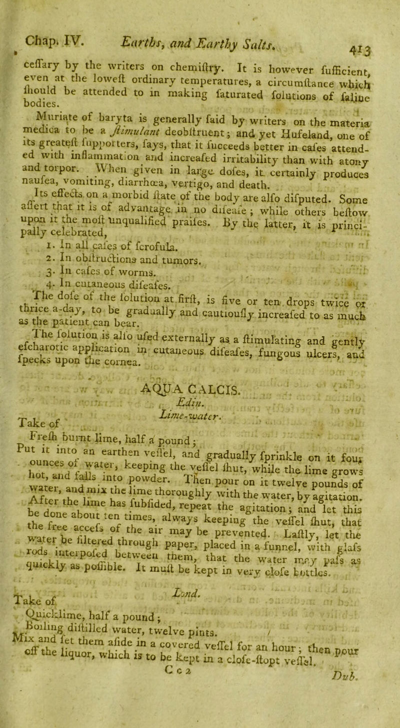 ceffary by the writers on chemiftry. It is however fufEcient even at the loweft ordinary temperatures, a circumitance which lliould be attended to in making fatiirated foiutions of faliue bodies. Muriate of baryta is generally faid by writers on the materia medica to be a Jiimulant deobltruent; and yet Hufeknd, one of luppoiters, fays, that it iucceeds better in cafes attend- ed with inflammation and iucreafed irritability than with atony ■and torpor. When given in large dofes, it certainly produces naulea, vomiting, diarrhoea, vertigo, and death. Its effeds on a morbid ilate of the body are alfo difputed. Some aliert that It 13 of advantage, .la no difeafe ; while others bellow pS^celebrated ^ is princi- 1. in all pales of fcrofula. 2. In obilructions and tumors. 3. In cafes of worms. 4. In cutaneous difeafes. The dofe of the folution at fird, is five or ten.drops twlcd ox thrice a-day, to be gradually and cautioully increafed to as much as the patient can bear. 1 he loiution is alfo ufed externally as. a ftimulating and gently efcharotic application in cutaneous difeafes, fungous ulcers, and ipecks upon the cornea. ® aquacalcis. £din. ^ , - Lime-water. 1 ake of Frefli burnt lime, half a pound ; n.n V gradually fprinkle on it four hot n ’ keeping the yefl'el ihut, while the lime grows war’e fTlien pour on it twelve pouSrof t Z agitation ; and kt k the^fr keeping the veffel fhut, that watetben? ; 1^^^ ^ P-vented- Laftly, let tlie rods in a funnel, with glafs r^s uteipolcd between them, that the water mxy pafs quickly as pofiible. It mull be kept in very clofe botdes. , * Lo/iei. 1 ake of ^^icklime, half a pound ; . ku^kng dillilled water, twelve pints. / oVthe ^ kour; then pour eff the liquor, which is to be kept in a clofe-ftupt veflel ^ ^ ^ Dvh.