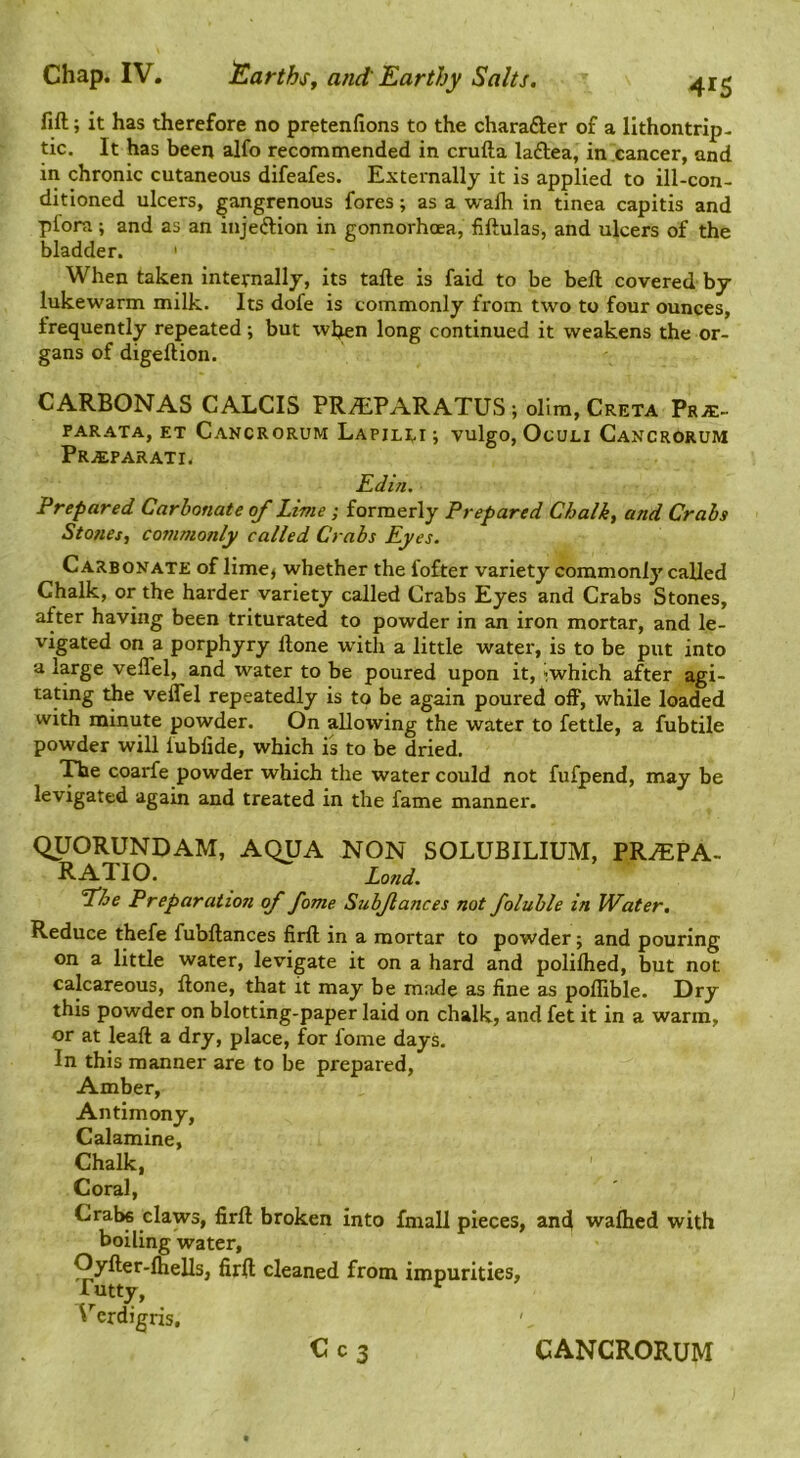 fift; it has therefore no pretenfions to the charafter of a llthontrip- tic. It has been alfo recommended in crufta laftea, in cancer, and in chronic cutaneous difeafes. Externally it is applied to ill-con- ditioned ulcers, gangrenous fores; as a wafh in tinea capitis and pfora ; and as an injeftion in gonnorhoea, fiftulas, and ulcers of the bladder. ' When taken internally, its tafte is faid to be beft covered by lukewarm milk. Its dofe is commonly from two to four ounces, frequently repeated; but wb«n long continued it weakens the or- gans of digeftion. CARBONAS CALCIS PRALPARATUS; olim, Creta Pra;- FARATA, ET CaNCRORUM LapILEI ; VulgO, OcULI CaNCRORUM Pra:parati< Edin. Prepared Carbonate of Lime; formerly Prepared Chalk, and Crabs Stones, commonly called Crabs Eyes. Carbonate of lime^ whether the fofter variety commonly called Chalk, or the harder variety called Crabs Eyes and Crabs Stones, after having been triturated to powder in an iron mortar, and le- vigated on a porphyry Hone with a little water, is to be put into a large velTel, and water to be poured upon it, iwhich after agi- tating velTel repeatedly is to be again poured off, while loaded with minute powder. On allowing the water to fettle, a fubtile powder will fublide, which is to be dried. ”!nie coarfe powder which the water could not fufpend, may be levigated again and treated in the fame manner. qUORUNDAM, AQUA NON SOLUBILIUM, PRA:PA. RATIO. Land, fhe Preparation of fame Subjiances not foluble in Water, Reduce thefe fubllances firft in a mortar to powder; and pouring on a little water, levigate it on a hard and polifhed, but not calcareous, ftone, that it may be made as fine as poffible. Dry this powder on blotting-paper laid on chalk, and fet it in a warm, or at leaft a dry, place, for foine days. In this manner are to be prepared. Amber, Antimony, Calamine, Chalk, Coral, Crabs claws, firft broken into fniall pieces, an4 walked with boiling water, Oyfter-fhells, firft cleaned from impurities, rutty, ' erdigris.