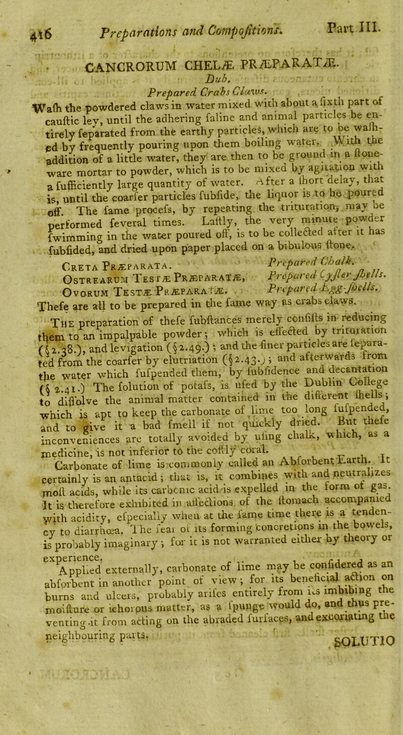 CANCRORUM CHELi^. PRilLPARATiE. Dub, Prepared Crabs Claws. Wafh the powdered claws in water mixed with about a, fixth part of cauftic ley, until the adhering faline and animal particles be en- tirely feparated from the earthy particles, which are to be walh- ed by frequently pouring upon them boiling water, With the addition of a little water, they are then to be ground m a ftone- ware mortar to powder, which is to be mixed by agitation with a fufficiently large quantity of water, nfter a Ihort delay, that is until the coarfer particles fubfide, tlie liquor is to be poured off The fame procefs, by repeating the trituration, may oe performed feveral times. Lailly, the very minute powder fwimming in the water poured off, is to be collefted after it has fubfided, and dried upon paper placed on a bibulous ftone.. CretaPr^EPARaTA. Prepared Chalk. OsTREARUM Test^ PR^PARATiE, Prepared Cpler-JbeUs. OvoRUM Testje PaiEPARAtiE. Prepared sLgg Jhells. Thefe are all to be prepared in tlie fame way as crabs daws. The preparation of thefe fubftances merely confifts in-reducing them to an impalpable powder-, which is effeded by trituration ( & 2.38.), and levigation (§2.49.) ; and the finer particles are lepara- ted from the coarfer by elutriation (§2.43.; ; and afterwards from the water which fufpended them, by fubfidence and decantation (S 2.41.) The folution of potafs, is ufed by the Dublin to difi'olve the animal matter contained in the difterent > which is apt to keep the carbonate of lime too long fufpended, and to give it a bad fmell if not quickly dried. But theie inconveniences arc totally avoided by uling cliaLc, which, as a medicine, is not inferior to the coftly coral. , Carbonate of lime is coniinonly called an Abforbent Earth, it certainly is an antacid; that is, it combines with and neutralizes moll acids, while its carbeme acid-is expelled m the form of gas. It is therefore exhibited in ulfecliohs of the llomach accompanied with acidity, efpecially when at the fame time there is a tenden- cy to diarrhoea, 'I he feai oi its forming concretions in the bowels, is probably imaginary -, for it is not warranted either by theory or AppS externally, carbonate of lime inay be confidered as an abforbent in another point of view ; for its beneficial aaion on burns and ulcers, probably arifes entirely from us imbibing the moifture or ichoipus matter, as a Ipunge would do, and thus pre- venting.it from atting on the abraded furfaegs, andexcormtmg the neighbouring parts, 3OLUTIO