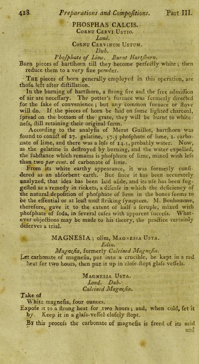 PHOSPHAS CALCIS. Cornu Cervi Ustio. Lojid. Cornu Cervinum Ustum. Duh, Phofphate of Lime, Burnt HartJJjcrn. Burn pieces of hartfliorn till they become perfectly white; then reduce them to a very fine powder. • The pieces of horn generally employed in this operation, are thofe. left after diftillation. In the burning of hartfliorn, a ftrong fire and the free admiflioii of air are neceffary. The potter’s furnace was fcrmerly directed for the fake of convenience ; but any common furnace or ftove will do. If the pieces of horn be laid on fome lighted charcoal, fpread on the bottom of the grate, they will be burnt to white- iiefs, ftill retaining their original form. According to the analyfis of Merat Guillot, hartfliorn was found to coniifl of 37. gelatine, 57.5 phofphate of lime, 1. carbo- nate of lime, and there was a lofs of 14.5, probably water. Now, as the gelatine is deftroyed by burning, and the water expelled, the fubftance which remains is phofphate of lime, mixed with lefs than two per cent, of carbonate of lime. From its white earthy appearance, it was formerly confi- dered as an abforbent earth. But fince it has been accurately analyzed, that idea has been laid afide, and its ufe has been fug- gefted as a remedy in rickets, a difeafe in which the deficiency of the natural depofition of phofphate of lime in the bones feems to be the eflential or at leaft moft ftriking fymptom. M. Bonhomme, therefore, gave it to the extent of half a fcruple, mixed with phofphate of foda, in feveral cafes with apparent fuccefs. What- ever objections may be made to his theory, the praCfice certainly deferves a trial. MAGNESIA j olim. Magnesia UsTA. ILdin. Magnejia, formerly Calcined Magnejia. Ltft carbonate of magnefia, put into a crucible, be kept in a red heat for tv/o hours, then put it up in clofe-ftopt glafs vefl’els. Magnesia Usta. Land. Dub. Calcined Magnejia. Take of White magnefia, four ounces. , Expofe It to a ftrong heat for two hours ; and, W’hen cold, fet it by. Keep it in a glafs-veflel clofcly ftopt. By this procefs the carbonate of magnefia is freed of its acid and