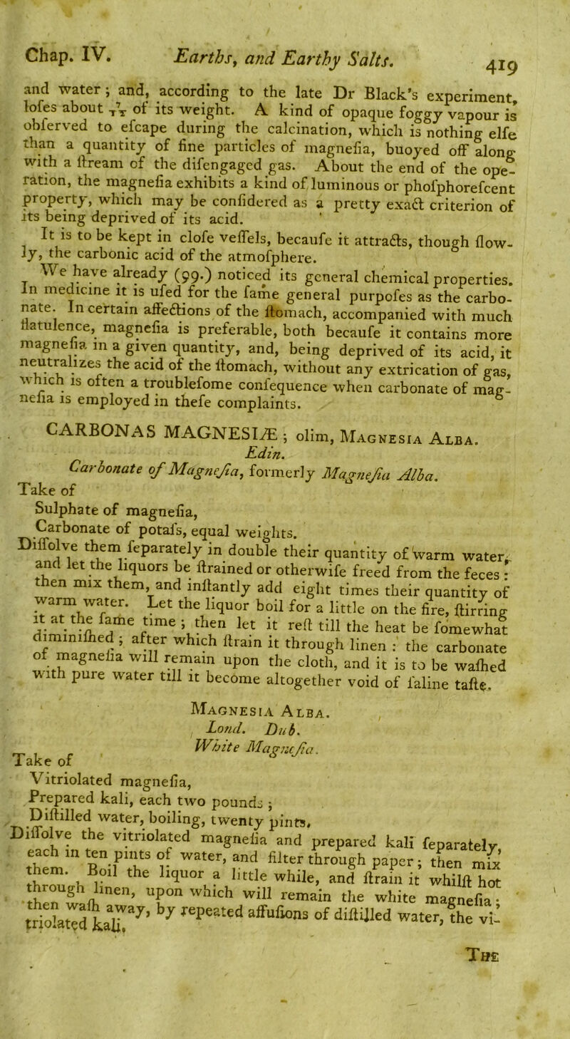 419 and water; and, according to the late Dr Black’s experiment lofes about of its weight. A. kind of opaque foggy vapour is obferved to efcape during the calcination, which is nothing elfe than a quantity of fine particles of magnefia, buoyed off along; with a rtream of the difcngaged gas. About the end of the ope- ration, the magnefia exhibits a kind of luminous or phofphorefcent property, which may be confidered as a pretty exaft criterion of Its being deprived of its acid. It IS to be kept in clofe veffels, becaufe it attrafts, though flow- ly, the carbonic acid of the atmofphere. We have alrpdy (99.) noticed its general chemical properties. In medicine it is ufed for the fame general purpofes as the carbo- nate. In certain affieftions of the ftomach, accompanied with much liatulence, magnefia is preferable, both becaufe it contains more magnefia m a given quantity, and, being deprived of its acid.it neutralizes the acid of the llomach, without any extrication of gas, V filch IS often a troublefome confequence when carbonate of mag- nelia is employed in thefe complaints. CARBONAS MAGNESlAi; dim, Magnesia Alba. Carbonate of Magncfa, fovmerly Manufm Alia. Take of Sulphate of magnefia, Carbonate of potals, equal wei.ohr.s. Edin. Magnesia Alba. Land. Dub. Take of Vitriolated magnefia, Prepared kali, each two pounds j Diftilled water, boiling, twentv IVbzte Magnejia. The