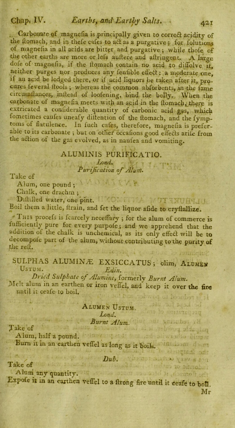 . Caibouate gf magnefia is principally given to correft acidity of the ftomach, and in thefe cafes to adi as a purgative ; for folution^ of magnelia in all acids are bitter and purgative ; while thofe of tlie other earths are more or lefs apftere and aftriugent. A large dofe of magnefia, if the llqmach contain no acid to diffolve it, neither purges u,or produces any fenfible effedt; . a moderate one, if an acid be lodged there, or if aci4 liquors be taken after it, pro- cures feveral Itools ; whereas the common abforbents, in the fame circumltanQeSj inilead of loofening, bind the belly., \Vhen the carbonate of magnelia meets with an acid in the ftomach^^there is extricated a conliderable quantity of carbonic acid gas, which fometimes caufes uneafy dillention of the ftomach, and the fymp- toms of flatulence. In fuch cafes, therefore, magnelia is prefer- aole to its carbonate ; but on other occalions good elfedts arife from the adtion of the gas evolved, as in naufea and vomiting. ALUMINIS PURIFICATIO. Land. Purijication of AluJA. Take of Alum, one pound •, Chalk, one drachm ; , ^ Dillilled w^ater, one pint. j Boil them a little, drain, and fet the liquor alide to cryllallize. ~ procefs is fcarcely necelfary ; for the alum of commerce is lufficiently pure for every purpofe; and we apprehend that the addition of the chalk is uncheniical, as its only elFedl; will be to decompofe part of the alum, without contributing to the purity of tlie rell. SULPHAS ALUMIN.iT. EXSICCATUS; olim, Alumjeit UsruM. Edin. Dt icd Sulphate of Aluvnne, formerly Burnt Alum. J\Ielt alum in an earthen or iron velTel, and keep it over the fire until it ceafe to boil. ^ Alumen Ustum. Lend. _ Burnt Alum. X^ike of Alum, half a pound. Bum it in an earthen velTel as long as it boik. Take of Dub, Alunl any quantity. Experfe it in an earthen veflel to a ftrong fire until it ceafe to boll. Mr