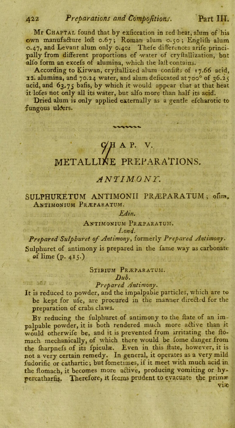 Mr Chaptal found that by exficcation in red heat, alum of his own manufafture loll 0.67; Roman alum 0.50; Englilh alum 0.47, and Levant alum only 0.40; Thefe differences arife princi- pally from different proportions of water of cryftallization, but alfo form an excefs of alumina, which the lall contains. According to Rirwan, cryltallized alum conlills of 1 7.66 acid, 12. alumina, and 70.24 water, and alum deficcated at 7 00° of 36.25 acid, and 63,75 balis, by which it would appear that at that heat it lofes not only all its water, but alfo more than half its acid. Dried alum is only applied externally as a gentle efchaxotic to fungous ulders. y H A P. V. METALLINE PREPARATIONS. ANTIMONT. SULPHUKETUM ANTIMONII PR.EPARATUM; ofim. Antimonium Pr.®paratum. Edin. Antimonium pRitPARATUM. Eond. Prepared Sulphuret of Antimony, formerly Prepared Antimony. Sulphuret of antimony is prepared in the fame way as carbonate ©f lime (p. 415.) Stibium PaiEPARATUM. Hub. Prepared Antimony. It Is reduced to powder, and the impalpable particles, which are to be kept for ufe, are procured in the manner dlreded for the preparation of crabs claws. By reducing the fulphuret of antimony to the Hate of an im- palpable powder, it is both rendered much more adtive than it would otherwife be, and it is prevented from irritating the fto- mach mechanically, of which there would be fome danger from the ftiarpnefs of its fpiculge. Even in this ftate, however, it is not a very certain remedy. In general, it operates as a very mild fudorific or cathartic-, but fometimes, if it meet with much acid in the flomach, it becomes more adive, producing vomiting or hy- percatharfis. Therefore, it fecins pnldent to evacuate the primat vise
