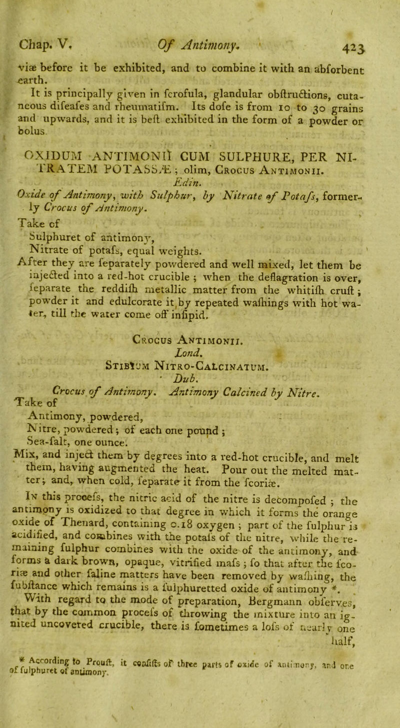 viae before it be exhibited, and to combine It with an abforbent earth. It is principally given in fcrofula, glandular obftruftions, cuta- neous difeafes and rheuinatifm. Its dofe is from 10 to 30 grains and upwards, and it is bell exhibited in the form of a powder or bolus. OXIDUM ANTIMONII CUM SULPHURE, PER NI- IRATEM POTASS.E ; olim, Crocus Antimonii. Kdin, Oxide of Antimony, with Sulphur, by Nitrate of Potafs, former- ly Crocus of Antimony. Take of Sulphuret of antimony, Nitrate of potafs, equal weights. After they are feparately powdered and well mixed, let them be iajedled into a red-hot crucible ; when the deflagration is over, feparate the reddilh metallic matter from the whitilh cruft ; powder it and edulcorate it,by repeated waftiings with hot wa- ter, till the water come oflF inlipid. Crocus Antimonii. Land. Stibium Nitro-CaLcinatum. ' Dub, Crocus of Antimony. Antimony Calcined by Nitre. Take of Antimony, powdered, N itre, powdered ; of each one pound ; Sea-fak, one ounce. Mix, and inject them by degrees into a red-hot crucible, and melt them, having augmented the heat. Pour out the melted mat- ter i and, when cold, feparate it from the fcoriie. In this prooefs, the nitric acid of the nitre is decompofed ; the antimony is oxidized to that degree in which it forms the orange oxide of Thenard, containing c.i8 oxygen ; part of the fulphur is acidified, and combines with the potafs of the nitre, while the re- maining fulphur combines with the oxide of the antimony, and forms a dark brown, opaque, vitrified inafs ; fo that after the fco- rice and other faline matters have been removed by waftiing, the fubftance which remains is a lulphuretted oxide of antimony *. With regard to the mode ot preparation, Bergmaiin obferv.es, that by the common procels of tlirowing the mixture into an ig- nited uncoveted crucible, there is fometimes a lofs of near] v one ‘ half, rr Prouft, it caofiffs of three parts of oxi<5e of anti nor.y. ar.J or.c of fulphuret of antiraonj-.