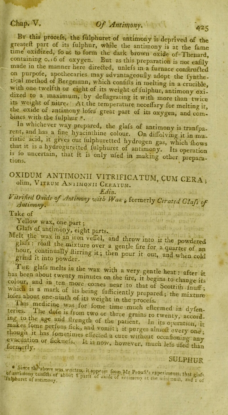 425 By this procefs, the fiilphuret of antimony is deprived of the greateft part of its fulphur, while the antimony is at the fame time oxidized, I’o as to fonn the dark brown oxide of- Theiiard, containing 0.16 of oxygen. But as this preparation is not eafily made in the manner here direded, unlefs in a furnace conlfruded on purpoie, apothecaries may advantageoufly adopt the fynthe- tical method of Bergmann, which conhlls in melting in a crucible with one twelfth or eight of its weight of fulphur, antimony oxi- dized to a maximum, by deflagrating it wdth more than twice Its weight of nitre. At the temperature necelfary for meltine: it the oxide of antimony lofes great part of its oxygen, and coinl bines with the lulphur *. j a y In wlnchever way prepared, the glafs of antimony is tranfpa- rent, and has a fine hyacinthine colour. On dilfolvinv it in mu riatic acid, it gives out lulphuretted hydrogen gas, which Ihows drat It IS a hydroguretted lulphuret of antimony. Its operation tions other prepara- OXIDUM ANTIMONII VITRIFICATUM,CUMCER\- ohm, ViTRUM Aniimoxii Cep.atum. Edin, ^ with Wax ^ formerly Cevatcd Glafs of Take of Yellow wax, one part; Glals of antimony, eight parts.. throw into it the powdered gldJs . roaft the mixture over a gentle fire for a quarter of an gS ui'nSprLe* P**' ■' -W lote about one-niuth of its ,v*eight m teriet* for foir.e time much eftecmed in dyfen- • 1 K two or three grains to twenty accord mg to he age and llreiigth of the patifnt. in diotvl/Th aimed every one thougli It has fometanes eliected a cure vathout occafionimr ’ fot^tSr  “fed thaJ SULPHUR of amiiaonytonfiOs^if paJl^ Pious’s expenmems, tlut glafr ■futpbura of antimony. ^ -dnimonv at ti.e n,i.ni..num, and j o: