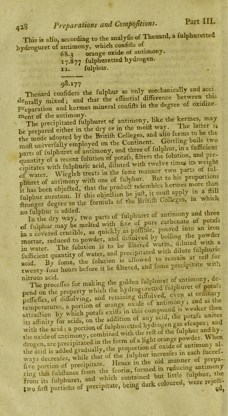 This is alfo, according to the analyfis of Thenard, a fulphuretted hvdroffuret of antimony, which confilts of 68.3 orange oxide of antimony. 17.877 fulphuretted hydrogen. 12. fulphur. 98.177 Thenard confiders the fulphur as bnly mechanically and acci tlentally mixed; and that the effential difference between thi:> prepariion and kermes mineral confifts in the degree of oxidize- Th^ prtcipitXrfSphur^ of antimony, like the Snantitv o/a recent folution of potafs, filters the folution, and pre- cipitates with fulphuric acid, diluted with twelve timeg its weight it:.., Wiegfeb treats in tn «bicU 'two parts o£ fulphure. of antinrony and three <- -i.. .j. St'S as«!3 ■-s; Kmperatures, a portion ot orange than attraaiou by which potafs exifts in ^ i} f ^ f ites its affinity for acids, on *; and with the acid; a portion of u p of the fulphur and hy- the oxideof antimony, combined ■ith the lel drogen, are precipitated in the torm *>f “ al- tlie acid is added gradually, t ie pi opoi 10 . ^ fuccef- avays decreale^ while.that of prepa-, five portion of precipitate. formed in reducing antimony ring this fubllaiice irom bS litt'e fulphur, the from its fulphuret, and which „,ete rejeft- ,WO firtt portions of precipitate, betng dark coloured, J