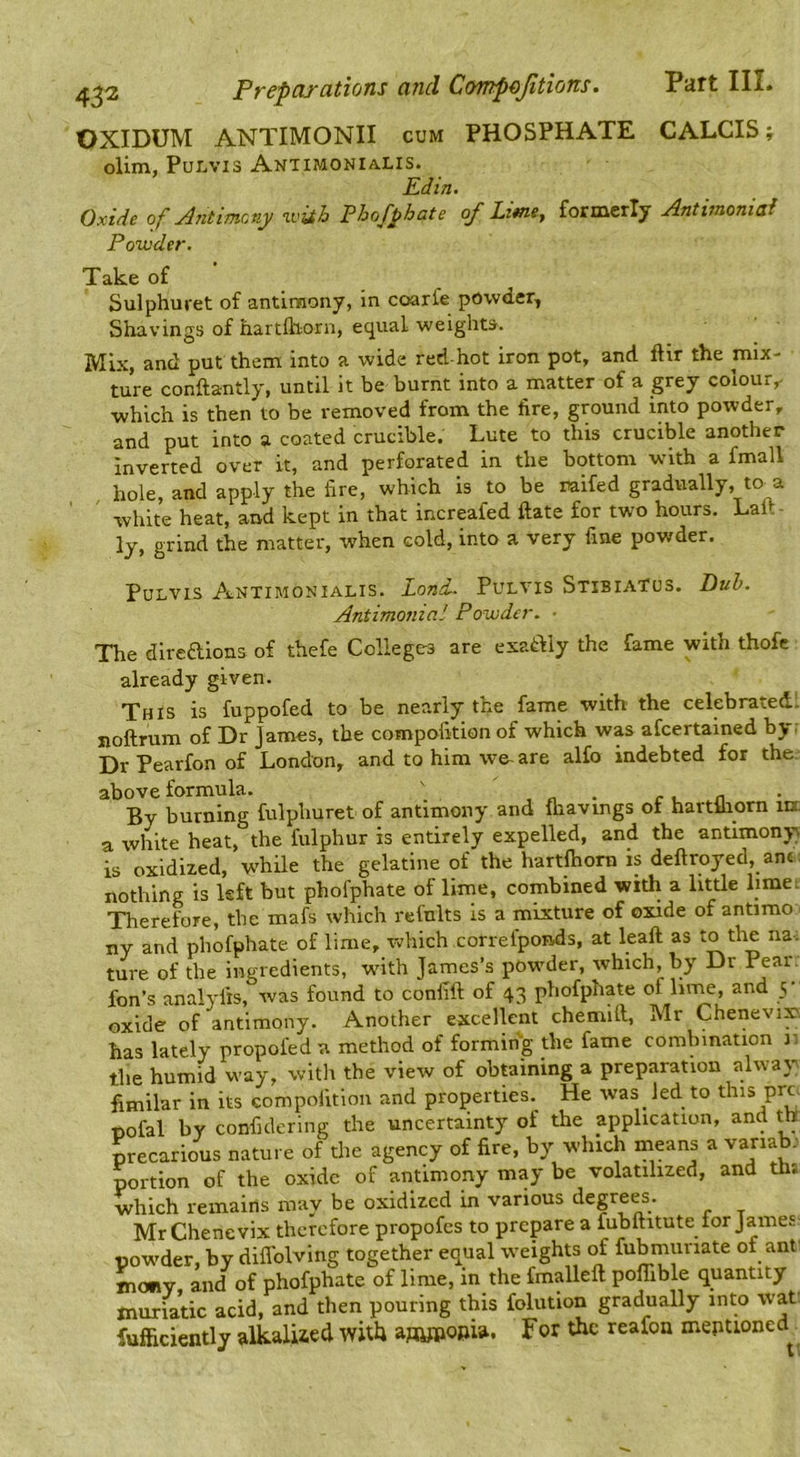 OXIDUM ANTIMONII cum PHOSPHATE CALCIS; olim, PuLvis Antimonialis. Ed in. Oxide of Antimony with Phofphate of Ltme^ formerly Antimoniad Powder. Take of Sulphuret of antimony, in coarfe powder, Shavings of hartfliorn, equal weights. Mix, and put them into a wide red-hot iron pot, and ftir the mix- ture conftantly, until it be burnt into a matter of a grey colour,- which is then to be removed from the fire, ground into powder, and put into a coated crucible. Lute to this crucible another inverted over it, and perforated in the bottom with a fmall hole, and apply the fire, which is to be raifed gradually, to a white heat, and kept in that increafed ftate for two hours. Lalt- ly, grind the matter, when cold, into a very fine powder. PuLvis Antimonialis. Land. Pulvis Stibiatus. Antimonial Powder. • Duh. The direftions of thefe Colleges are exat^iy the fame with thofc already given. This is fuppofed to be nearly the fame with the celebratedl noftrum of Dr James, the compoikion of which was afcertained by; Dr Pearfon of London, and to him wo are alfo indebted for the. above formula. ' , „ . c u .n By burning fulphuret of antimony and Ihavings of hartiliorn in. a white heat, the fulphur is entirely expelled, and the antimony) is oxidized, while the gelatine of the hartlhorn is deftroyed, ant nothing is kft but phofphate of lime, combined with a little limei Therefore, the mafs which refults is a mixture of oxide of antimo ny and phofphate of lime, which correfponds, at leaft as to the na. ture of the ingredients, with James’s powder, which, by Dr Pear, fon’s analyfis, was found to confift of 43 phofphate of linje, and 5 oxide of antimony. Another excellent chemill, Mr Chenevix, has lately propofed a method of forming the fame combination i: the humid way, with the view of obtaining a preparation alway fimilar in its compoikion and properties. He was led to this pro Dofal by confidering the uncertainty of the application, and ^ precarious nature of the agency of fire, by which means a variab; portion of the oxide of antimony may be volatilized, and th; ■which remains may be oxidized in various degrees. Mr Chenevix therefore propofes to prepare a fubuitute tor James powder, by difl'olving together equal weights of fubmiinate of ant■ tnony and of phofphate of lime, in the fmalleft pofllble quantity muriatic acid, and then pouring this folution gradually into wat; fufficiently alkaliied with For the reafon meptioned^
