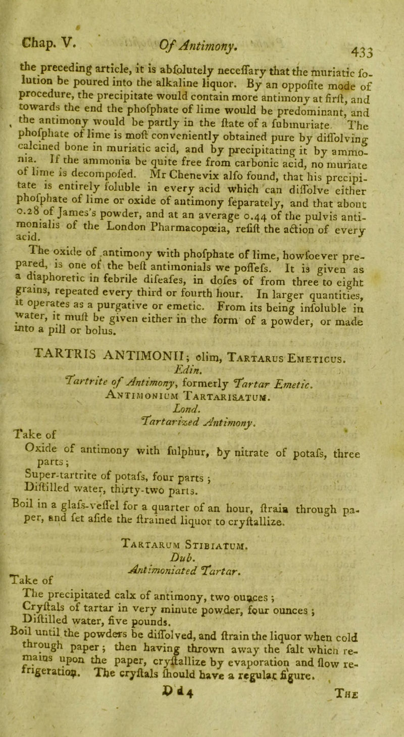 Ae preceding article, it is abColutely neceffary that the muriatic fo- lution be poured into the alkaline liquor. By an oppofite mode of procedure, the precipitate would contain more antimony at firll, and towards the end the phofphate of lime would be predominant, and ^ the antimony would be partly in the ftate of a fubmuriate. The phofphate of lime is moft conveniently obtained pure by diffolving calcined bone in muriatic acid, and by precipitating it by ammo- nia. If the ammonia be quite free from carbonic acid, no muriate ot lime is decompofed. Mr Chenevix alfo found, that his precipi- every acid which can dilTolve either phofphate of lime or oxide of antimony feparately, and that about 0.28 of James’s powder, and at an average 0.44 of the pulvis anti- moniahs of the London Pharmacopoeia, refill the adion of every The oxide of antimony with phofphate of lime, howfoever pre- pared, 13 one of the bell antimonials we poffefs. It is given as a diaphoretic in febrile difeafes, in dofes of from three to eight grains, repeated every third or fourth hour. In larger quantities. It operates as a purgative or emetic. From its being infoluble in water, it mull be given either in the form of a powder, or made into a pill or bolus. TARTRIS ANTIMONII; ollm, Tartarus Emeticus. Edin. T'artrite of Antimony, formerly Eartar Emetic. Antimonil'm Tartari&atum. Land. ‘Eartari'zed Anti?nony. Take of Oxide of antimony with fulphur, by nitrate of potafs, three parts; Super-tartrite of potafs, four parts j Diftilled water, thi/ty-two parts. Boil in a glafs-veHel for a quarter of an hour, ftraia through pa- per, and fet afide the Itramed liquor to cryllallize. \ Tartarum Stibiatum. Dub. AfLtimoniated Tartar. Take of The precipitated calx of antimony, two ounces ; Cryftals of tartar in very minute pow.der, four ounces ; Diftilled water, five pounds. Boil until the powders be diflblved, and ftrainthe liquor when cold t rough paper; then having t^own away the fait whicn re- mains upon the paper, cry^allize by evaporation and flow re- rigeratio^i. The cryftals &ould have a regulac figure. ’the