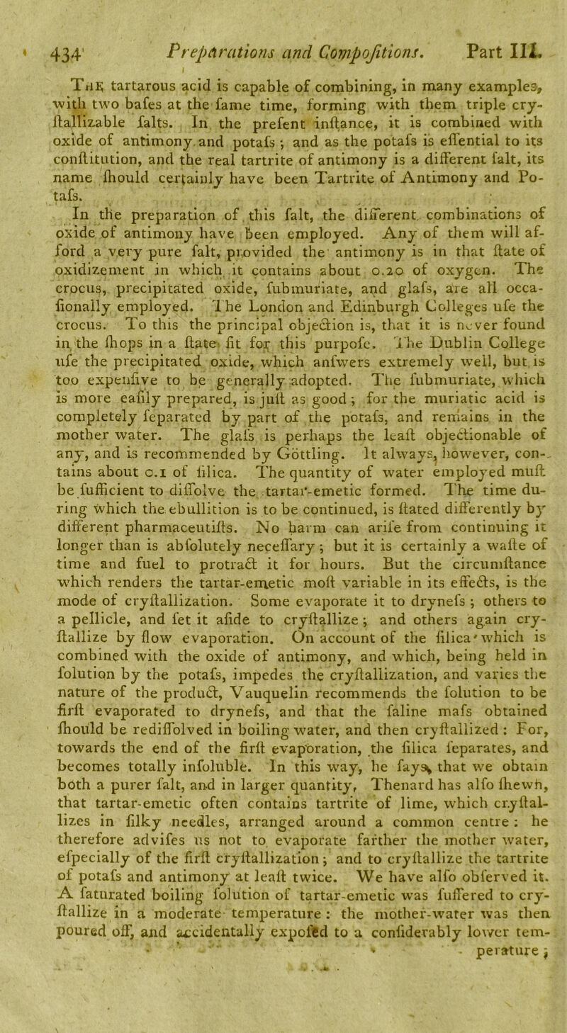 \ The; tarUrous acid is capable of combining, in many examples, with two bafes at the fame time, forming with them triple cry- lla^llizable falts. In the prefent inftance, it is combined with oxide of antimony, and potafs •, and as the potafs is effential to its conftitution, and the real tartrite of antimony is a different fait, its name fhould certainly have been Tartrite of Antimony and Po- tafs. In the preparation of . this fait, the different, combinations of oxide of antimony have been employed. Any of them will af- ford a very pure fait, pixivided the antimony is in that ftate of oxidizement in which it contains about 0.20 of oxygen. The crocus, precipitated oxide, fubinuriate, and glafs, are all occa- lionally employed. Ihe London and Edinburgh Colleges ufe the crocus. To this the principal objeQion is, that it is never found in the fhops in a flatei fit for this purpofe. ihe Dublin College ufe the precipitated oxide, which anfvvers extremely well, but is too expeiifive to be generally adopted. The fubmuriate, which is more eafily prepared, is juft as good i for the muriatic acid is completely feparated by part of the potafs, and remains in the mother water. The glafs is perhaps the leafl objectionable of any, and is recommended by Gdttling. It always, however, con-, tains about c.i of lilica. The quantity of water employed muft be fufficient to diffoive the tartar-emetic formed. The time du- ring which the ebullition is to be continued, is hated differently by different pharmaceutiffs. No harm can arife from continuing it longer than is abfolutely neceffary ; but it is certainly a wafle of time and fuel to protraft it for hours. But the circumftance which renders the tartar-emetic moft variable in its effects, is the mode of cryflallization. Some evaporate it to drynefs ; others to a pellicle, and let it alide to cryftallize; and others again cry- flallize by flow evaporation. On account of the lilica'which is combined with the oxide of antimony, and which, being held in folution by the potafs, impedes the cryflallization, and varies the nature of the produft, Vauquelin recommends the folution to be firfl evaporated to drynefs, and that the faline mafs obtained fhould be redillolved in boiling water, and then cryflallized : For, towards the end of the firfl evaporation, the lilica feparates, and becomes totally infoluble. In this way, he faysv that we obtain both a purer fait, aird in larger quantity, Thenard has alfo Ihewh, that tartar-emetic often contains tartrite of lime, which cr.yflal- lizes in lilky needles, arranged around a common centre ; he therefore advifes us not to evaporate farther the mother rvater, efpecially of the firll cryflallization; and to cryflallize the tartrite of potafs and antimony at leafl twice. We have alfo obferved it. A faturated boiling folution of tartar-emetic was fulTered to cry- flallize in a moderate temperature : the mother-water was then poured off, and accidentally expoftd to a conliderably lower tem- ' perature;