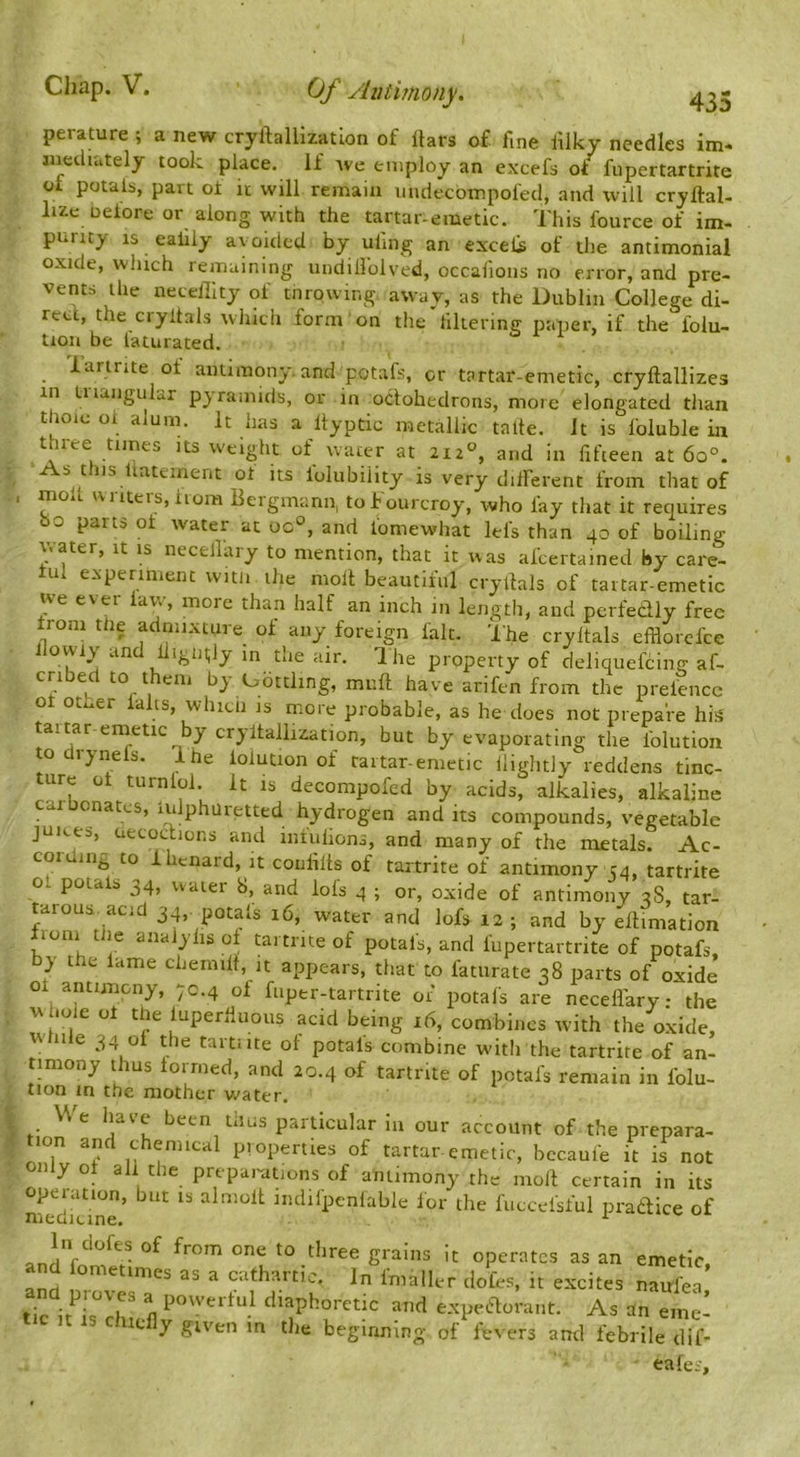 435 perature ; a new cryftallizatlon of liars of fine lliky needles im* iiiecluitely took place. If Ave employ an excefs of fupertartrite of potalb, part ol it will remain mulecbtnpofed, and will cryftal- lizc neiore or along with the tartar-emetic. This fource of im- purity IS ealily avoided by uling an excels of the antimonial oxide, which remaining undillblved, occalions no error, and pre- vents the neceillty of tnrowir.g away, as the Dublin College di- rect, the ciyltals which form on the filierintr paper, if the lolu- tion be faturated. lartrite of antimony,and potafs, or tartar-emetic, cryftallizes in tiiangular pyramids, or in oclohedrons, more elongated than thoic ol alum. It has a llyptic metallic talle. Jt is loluble in three times its weight of water at 212', and in fifteen at 60°. As this Uatement ot its folubiiity is very dilFerent from that of , molt IV l iters, horn Bergmann, tof ourcroy, who fay that it requires bo parts oi water at oc°, and lomewhat lefs than 40 of boiling v<ater, it is necellaiy to mention, that it was alcertained by care- iul experiment vvitJi the moll beautiful cryltals of tartar-emetic we ever law, more than half an inch in length, and perfedly free Irom the admixture of any foreign fait. The cryltals efflorcfce llowiy and lligutly in the air. The property of deliquefcing af- cribed to them by Uotding, mull have arifen from the prelencc ot oti^er falls, which is more probable, as he does not prepare hi;^ taitar einetic by cryilallization, but by evaporating the Iblution todrynels. Ihe lolution of tartar-emetic lliglitly reddens tinc- ture ot turnlol. It is decompofed by acids, alkalies, alkaline car cnatcs, iulphuretted hydrogen and its compounds, vegetable juices, uecocficns and iiiiulions, and many of the metals. Ac- coiding to Ihcnard, it coiifilts of tartrite of antimony 54, tartrite ol potais 34, uaier 8, and lols 4 ; or, oxide of antimony 3S, tar- tarous acid 34,. petals 16, water and lofs 12 ; and by ellimation fiom the aiiaJylisol tartrite of potais, and fupertartrite of potafs, by the lame chemill, it appears, that to faturate 38 parts of oxide ot antimony, 70.4 of fuper-tartrite of potafs are necefl'ary • the w hole ot the iuperliuous acid being 16, combines with the oxide, w ale 34 ot the tartiite ot potais combine w-itlrthe tartrite of an- timony thus iorrned, and 20.4 of tartrite of potais remain in folu- tion in the mother water. We have been thus particular in our account of the prepara- tion and chemical pi opemes of tartar emetic, becaufe it is not only ot ah the preparations of antimony the moll certain in its operation, but is almolt indifpenlable lor the fuccelsful pradtice of nieaieine. 1 v- v. tlirec giaiiis it operates as an emetic, and fometimes as a cathartic. In Imaller doles, it excites najfea and praves a povverlul diaphoretic and e.xpee%rant. As an emc- it IS chiefly given m the beginning of fevers and febrile dif- eales.