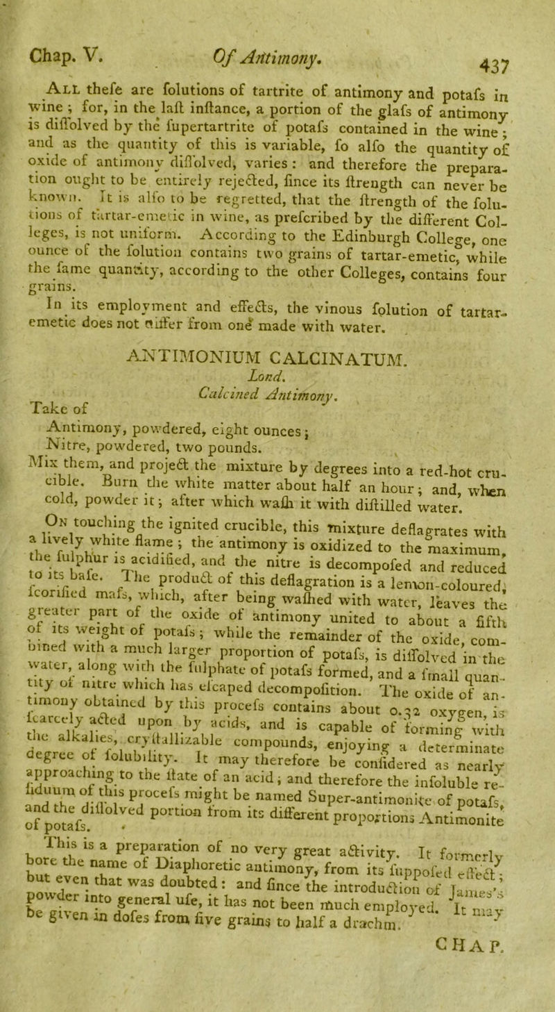 437 All thefe are folutlons of tartrite of antimony and potafs in \vine ; for, in the^^laft inftance, a portion of the glafs of antimony is dilTolved by the fupertartrite of potafs contained in the wine ; and as tlie quantity of this is variable, fo alfo the quantity of oxide of antimony difl’olved, varies : and therefore the prepara- tion ouglit to be entirely rejeaed, fince its ftreugth can never be known. It is alfo to be regretted, that the ftrength of the folu- tions of tiirtar-emetic in wine, as preferibed by the different Col- leges, is not uniform. According to the Edinburgh College, one ounce of the folution contains two grains of tartar-emetic^ while the fame quantity, according to the other Colleges, contains four grains In its employment and effeas, the vinous folution of tartar- emetic does not oilier from one made with water. ANTIMONIUM CALCINATUM. Land. Calcined Antimony. Take of Antimony, powdered, eight ounces ; Nitre, powdered, two pounds. Mix them, and projea the mixture by degrees into a red-hot cru- cible. Burn the white matter about half an hour; and, when cold, powder it; after which walli it with diflilled water. On touching the ignited crucible, this mixture deflagrates with antimony is oxidized to the maximum, the fulphur is acidihed, and the nitre is decompofed and reduced conficd mak, which, after being wallied with water, leaves the greatci part of the oxide ot antimony united to about a fifth of Its weight of potafs ; while the remainder of the oxide, com- uined with a much larger proportion of potafs, is dilTolved in the water along witli the fulphatc of potafs formed, and a frnail quit tuy ot nitre which has ekaped decompofition. The oxide of an by thia proc.fa contains about kaetdy aaed upon by aolds, and is capable of iorminl with 1C alkalies, cryltallr/.able compounds, enjoying a determinate degree ot folub.hty It n,ay therefor; d LL j lTTX approaching to the date of an acid; and therefore the infoluble re- andT tn r be named Super-antimonite of potafs, If pout different proportions AntiLnite bolttt ^ Sreat aaivity. It formerly Km- ^ of Diaphoretic antimony, from its fuppofed efledt ■ but even that was doubted : and lince the introdudHoi^ of • powder into general ufe, it has not been much employed. It m'v e gi'en in dofes from five grains to half a drachm. ^