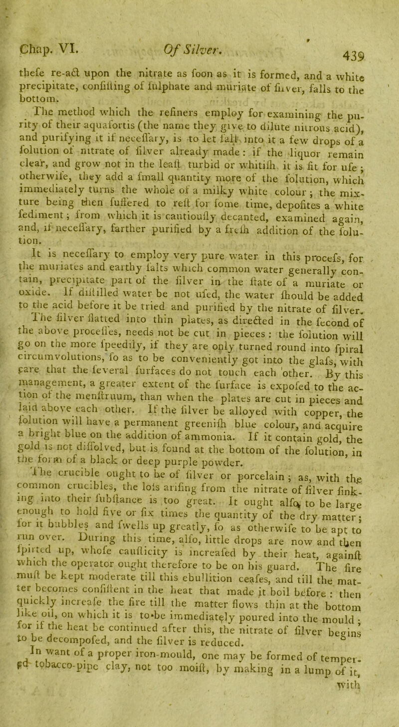 thefe re-a£l upon the nitrate as foon as it is formed, and a white precipitate, conliiling of iulphate and muriate of fuver, falls to the bottom. Tlie method which the reliners employ for examining the pu- rity of their aquafortis (the name they give to dilute niuous acid), and purifying it if neccflary, is to let fall into it a few drops of a lolution of nitrate of lilver already made : if the liquor remain clear, and grow not in the leall turbid or whitilh. it is fit for ufe ; otherwile, they add a fmall quantity more of the folution, which immediately turns the whole of a milky white colour ; the mix- ture being riien fullered to relt for fome time, depofites a white fedimcnt; from which it is c.autioully decanted, examined again, and, if neceifary, farther purified by a frtlh addition of the folu- tion. It is neceflary to employ very pure water in this procefs, for die muriates and earthy lalts which common w'ater generally con- tain, precipitate part of the filver in the Hate of a muriate Di- oxide. If diiiilled water be not ufed, the water Ihould be added to the acid before it be tried and purified by the nitrate of filver. 1 he filver Hatted into thin plates, as diredled in the fecond of the above procelfes, needs not be cut in pieces : the folution will go on the more fpeedily, if they are only turned round into fpiral circumvolutions, fo as to be conveniently got into the glafs, with pare that the leveral furfaces do not touch each 'other. By this management, a greater extent of the furface is expofed to the ac- tion of the menllruum, than w'hen the plates are cut in pieces and laid above each other. It the filver be alloyed with copper, the folution will have a permanent greeniih blue colour, and acquire a briglit blue on the addition of ammonia. If it contain gold, the gold 13 not diflolved, but is found at the bottom of the folution in tile foi Ri of a black or deep purple powder. ihe crucible ought to he of filver or porcelain; as, with the common crucibles, the lots anfing from tlie nitrate of filver fink- ing into their fubltaiice is too great. It ought alfcx to be large enougli to hold five or fix times the quantity of the dry matter- lor It bubbles and fwells up greatly, fo as otherwife to be apt to lun over. During this time, alfo, little drops are now and then Ipirtcd up, whofe caullicity is increafed by their heat, againfi which the operator ought therefore to be on his guard. The fire muft be kept moderate till this ebullition ceafes, and till the mat- ter becomes conlillent in the heat that made it boil before • then quickly incrcafe the fire till the matter flows thin at the bottom like oil, on which it is to*be immediately poured into the mould • for if tlie heat be continued after this, the nitrate of filver begins to be decoinpofed, and the filver is reduced. ^ In want of a proper iron-mould, one may be formed of temper- f tpbacco-pipc clay, not too moifl, by making in a lump of it, with