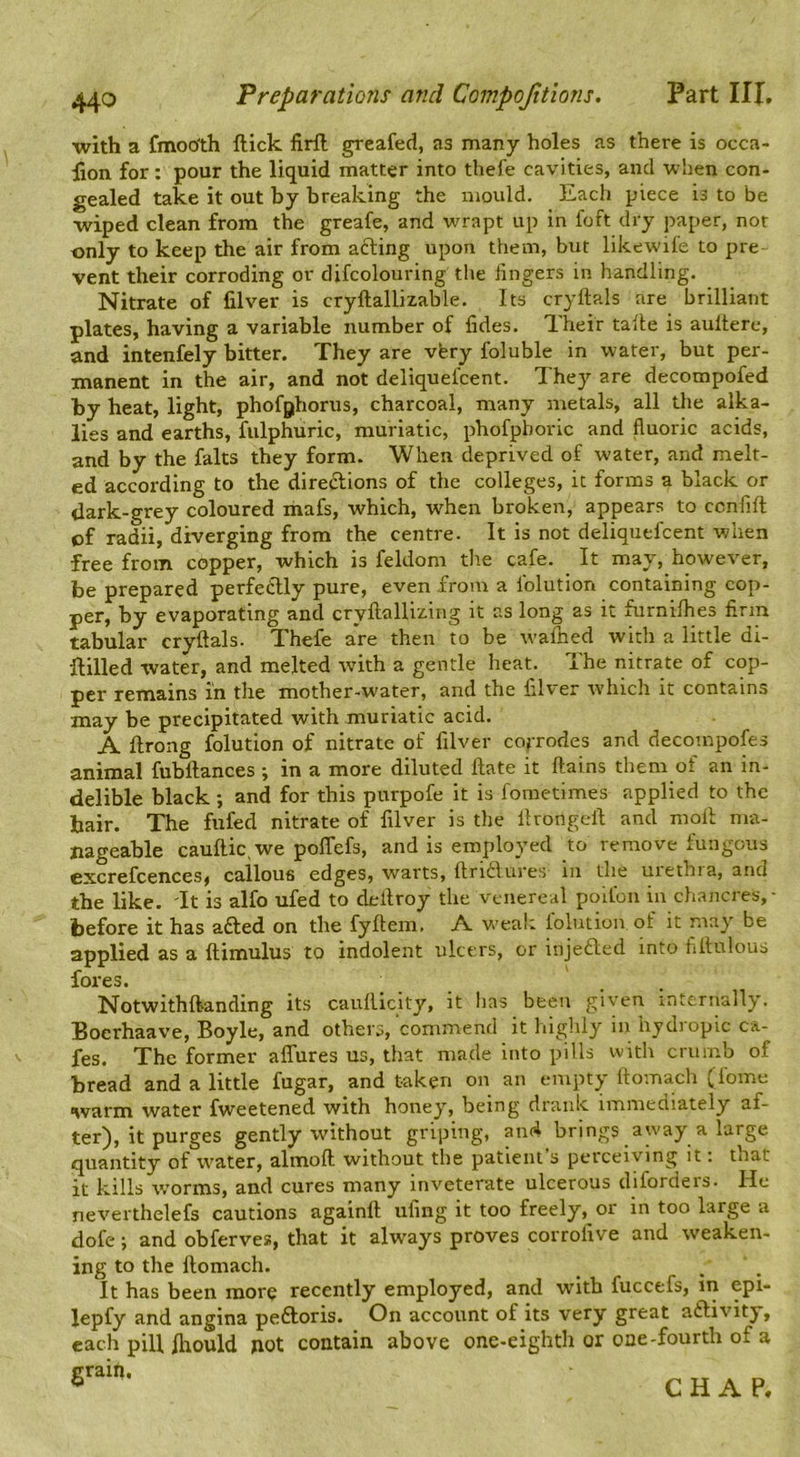 with a fmoo'th ftick lirfl; grcafed, as many holes as there is occa- lion for: pour the liquid matter into thefe cavities, and when con- gealed take it out by breaking the mould. Each piece is to be wiped clean from the greafe, and wrapt up in foft dry paper, not only to keep the air from afting upon them, but likewiie to pre vent their corroding or difcolouring the lingers in handling. Nitrate of filver is cryftallizable. Its cryftals are brilliant plates, having a variable number of fides. Their talle is aultere, and intenfely bitter. They are vfery foluble in water, but per- manent in the air, and not deliquelcent. They are decompofed by heat, light, phofghorus, charcoal, many nretals, all the alka- lies and earths, fulphuric, muriatic, phofpboric and fluoric acids, and by the falts they form. When deprived of water, and melt- ed according to the directions of the colleges, it forms a black or dark-grey coloured ihafs, which, when broken, appears to ccnlifl of radii, diverging from the centre. It is not deliquelcent when free from copper, which is feldom the cafe. It may, however, be prepared perfectly pure, even from a folution containing cop- per, by evaporating and cryftallizing it as long as it furnilhes firm tabular cryftals. Thefe are then to be walked with a little di- flilled water, and melted with a gentle heat. The nitrate of cop- per remains in the mother-water, and the ftlver which it contains may be precipitated with muriatic acid. A ftrong folution of nitrate of filver cojrodes and decompofes animal fubftances ; in a more diluted Hate it ftains tliem of an in- delible black ; and for this purpofe it is foraetimes applied to the hair. The fufed nitrate of filver is the llrongeft and moll ma- nageable cauftic.we polTefs, and is employed to remove fungous excrefcences, callous edges, warts, ftndlures iii the uiethia, and the like. It is alfo ufed to deftroy the venereal polfon in chancres,- before it has a£led on the fyftem. A w'eaic lolution of it may be applied as a ftimulus to indolent ulcers, or injefted into fiftulous fores. Notwithftanding its caulilclty, it has been given internally. Boerhaave, Boyle, and others, commend it highly in hydropic ca- fes. The former alTures us, that made into pills with crumb of bread and a little fugar, and taken on an empty ftomach (lome warm water fweetened with honey, being drank immeciiately af- ter), it purges gently without griping, an4 brings away a large quantity of ivater, almoft without the patient’s perceiving it: that it kills worms, and cures many inveterate ulcerous diforders. He neverthelefs cautions againft ufing it too freely, or in too large a dofe; and obferves, that it always proves corrofive and weaken- ing to the ftomach. , . It has been more recently employed, and with fuccefs, in epi- lepfy and angina pedloris. On account of its very great aftivity, each pill fiiould not contain above one-eighth or one-fourth of a grain.