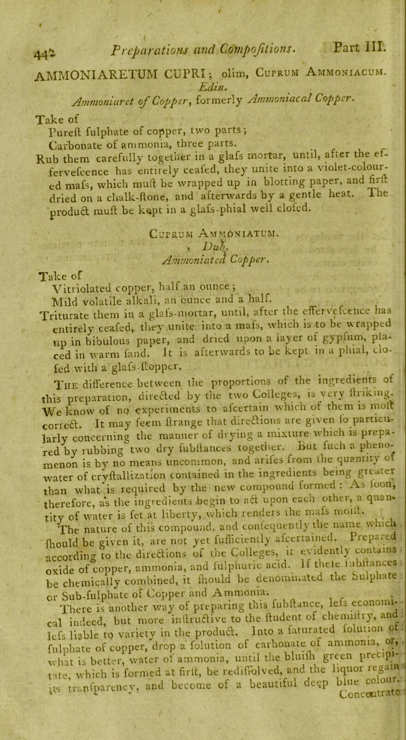 AMMONIARETUM CUPRI ; ollm, Cuprum Ammoniacum. Edin. Anwioniurct oj Copper^ formerly jinituoniaccil Copper. Take of Pureft fulphate of copper, two parts; Carbonate of ammonia, three parts. • r t r Rub them carefully together in a glafs mortar, until, after the ef- fervefcence has entirely ceafed, they unite into a violet-colour- ed mafs, which muft be wrapped up in blotting paper, and firft dried on a clialk-ftone, and afterwards by a gentle heat. The produd mufl.be kept in a glafs-phial well doled. Cuprum Amk6niatum. . Eu)i. Avimoniated Copper. Take of Vitriolated copper, half an ounce ; Mild volatile alkali, an ounce and a half. Triturate them in a glals-moitar, until, after the cffer\efceiice has entirely ceafed, they unite into a mals, which is to be wrapped up in bibulous paper, and dried upon a layer of gypfnm, pla- ced in warm land. It is afterwards to be kept in a phial, do- led with a glafs-ftopper. The difference between the proportions of tlie ingredients of this preparation, direeffed by the two Colleges, is very linking. We know of nq experiments to afeertain which of them is niolt coned. It may feem flrange that diredions are given fo_particii- larly concerning the manner of drying a mixture which is prepa- red by rubbing two dry fubllances together. But Inch a pheno- menon is by’' no means uncommon, and arifes from the quantity ot water of cryftalli'iatlon contained in the ingredients being greater than what is required by the new compound formed : As loon, therefore, as the ingredients begin to ad upon each other, a quan* tity of water is fet at liberty, which renders the mafs moib. The nature of this compound, and conlequently the name which fhould be given it, are not yet fufliciently afcertained. Prepa-red according to the direilions of the Colleges, it evidently contains oxide of copper, ammonia, and fulphuric acid. If theie labllances be chemically combined, it flmuld be denominated the bulphate or Sub-fulpbate of Copper and Ammonia. There is another way of preparing this fubilancc, lefs econom- cal indeed, but more intlrudive to the Undent of chennltry, an kfs liable to variety in the produd. Into a fatiirated iolution ot fulphate of copper, drop a foliition of carbonate of ammonia, or, • what is better, water of ammonia, until the bluifla green precip - f,te which is formed at firll, be rediffolved, and the liquor regain its tn.nfparcncy, and become of a beautiful deep ^