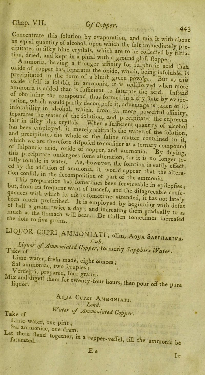 I Chap. VII. Of Copper. 443 Concentrate this folutlon bj evaporation, and mix It with about n equal quantity of alcohol, upon which the fait immediately nre tion which are to be colleaed by^kra- tion, dried, and kept in a phial with a ground glafs ftopper^ Ammonia, having a ftronger affinity for fulphuric acid than oxide of copper has, leparates the oxide, which, being infoluble is i: fo - thi. ae itielt is ioiiiole in ammonia, it Is rediffnlvpd ammonia is added than is fnfficient io Wat “ltd of obtaining the compound thus formed in a dry date by ell ed bv the > r ’ tlie folution is eafily effed but, fr;mi:rfr:tt:-at:?rc:e6 of halt a grt! twice a day and'Tt'’^ much as the Itomach will ’^ear ^11 gradually to as the dofe to live grains. * fometimes increafed liquor CUPRI AMMONIATIt olim, SA„HaKn,x. Taktr'' Capf sr/lormerly Sappiir, WaUr. L je-water, frelh made, eight ounces; bal ammoniac, two Icruples ; \ V eidegns prepared, four grains. liter. ® “ “onty-four hours, then pour off the pure Aqua Cupri Ammoniati. Land. Take of ^ Avpnojiiated Copper. Lime-water, one pint; Sal ammoniac, one dram. ‘Sother, in a copper-yeffel, till the ammonia he I-