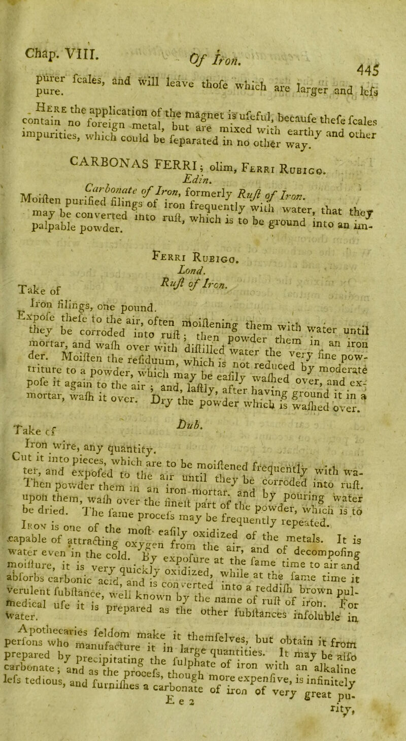 Of iron. 445 purer feales. and will leave rhofe which are larger and lefa c-onulr‘o^:!‘n'r ‘trr“ ‘h^f^fcales -.puririe, which^ort ftpar:;:dr„t „T,S r;:- CARBONAS FERRI; dim, Faaai RnarGo. r j E-dzn. Mmllen puriS::, ^irf , Fjerri Rubigo. Land. Take of of Iren. Iron filings, one pound. *°j bt't^rodi“Lf'ruft“1i?e„“® '5'” 7‘* until der. Moiden the^rdrm “ Tofr^eteI7v'r■'’“l mortar. Salh .t 0^.7 b^^hfptdl^fe Se^ rr.’ Take cf Iron Wire, any quantity. u^orC^lr^r 7 r;tfrir; Vat .capable of attracling oxyo-r.rfrom°Vl^'^^^ metals. It is water even in the cold. ^By CaXpofure'at ^th moiliure, it is very quickhr nvMi-/ ri ^ f m fame time to air and abforbs carbonic acid and ^ j while at the fame time it verulentfuSice “^^^^^ mto a reddift brown pul- medical urrft s pre^ of ^^on. J^or Water. ^ ‘^'^or fubllances infoluble in per1rsV^rt.mt>te?1„, obtain it from =t ■ VdVTiirxVttr  -‘tit:: ■oft tedmus, and furnXa a drbonaS p'n^ ^4 C 2 • rjt^T,