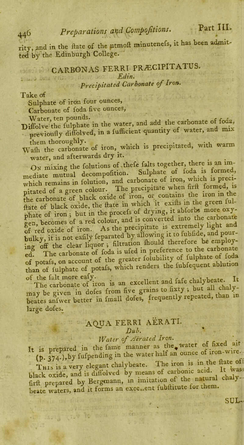 rity, and in the ftate of the utmoft minutenefs, it has been admit- ted by the Edinburgh College. CARBONAS FERRI PR^CIPITATUS. _ j . Pdtn. Precipitated Carbonate of Iron. ^ O'f Sulphate of iron four ounces, Carbonate of foda five ounces, DlSv^e^ the”fulphate in the water, and add the carbonate of foua, previoufly difl’olved, in a fufficient quantity of water, and mix W^lhtht°cSn^J^ of iron, which is precipitated, with warm watefr, and afterwards dry it. On mixing the folutions of .thefe falts together there is an ini- inediate mutual decompofition. Sulphate ot foda is formed, which remains in folution, and carbonate of iron, which is preci- pitated of a green colour. The precipitate when firft ^ the carbonate of black oxide of iron, or contains the non in the ftate of black oxide, the ftate in which it exifts in the green - Dhate of iron ; but in the procefs of drying, it abiorbe more oxy- Sen. becomes of a red colour, and is converted into the If, red oxide of iron. As the precipitate is tx«reQ=ly light and bulky it is not eafily feparated by allowing it to fubfide, and pour- of the ialt more eafy. - - . It The carbonate of iron is an excellent and fate may be given in dofes from five grams to fixty -, but all chaly teaus anVer better in fmall dofes. frequently repeated, than in large dofes. AOUA FERRI AERATE Dub. Water of /J'eratcd Iren. \ It is prepared in the fame manner as the^ Water (p. 3C),by fufpending in the water half an ounce of iron-wire^ This is a very elegant chalybeate. The iron is m the black oxide, and is diiTolved by means of ‘^^^bonw acid E ^ firft prepared by Bergiiiann, m imitation of the natural cha y heate waters, and it forms an exccx.ent fubftitute foi them. SUL-