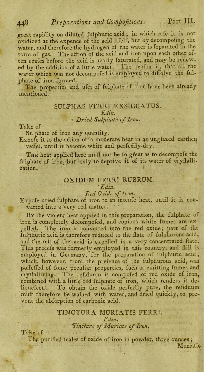 great rapidity on diluted fulphuric acid ; in which cafe it is not oxidized at the expence of the acid itfelf, but by decompofing the water, and therefore the hydrogen of the water is fcparated in the form of gas. The aftion of the acid and iron upon each other of- ten ceafes before the acid is nearly faturated, and may be renew- ed by the addition of a little wat^r. The' reafon is, that all the water which was not decompofed is employed to diffolve the ful- phate of iron formed. The properties and ufes of fulphate of iron have been already mentioned. SULPHAS FERRI EXSICCATUS, Ellin. • Dried Sulphate of Iron. Take of Sulphate of iron any quantity. Expofe it to the aftion of'a moderate heat in an unglazed earthen vefl'el, until it become white and perfectly-dry. The heat applied here mull not be fo gfeat as to decompofe the fulphate of iron, but only to deprive it of its water of cryflalli- zation. • OXIDUM FERRI RUBRUM. ‘ Edin. Red Oxide of Iron. Expofe dried fulphate of iron to an intenfe heat, until it is con- verted into a very red matter. By the violent heat applied in this preparation, the fulphate of iron is completely decompofed, and copious white fumes are ex- pelled. The iron is converted into the red oxide; part of the fulphuric acid is therefore reduced to the ftate of fulphurous acid, and the reft of the acid is expelled in a very concentrated ftate. This procefs was formerly employed in this country, and ftill is employed in Germany, for the preparation of fulphuric acid; which, however, from the prefence of the fulphurous acid, was poffefl'ed of fome peculiar properties, fuch as emitting fumes and cryftallizing. The reftduum is compofed of red oxide of iron, combined with a little red fulphate of iron, which renders it de- liquefcent. To obtain the oxide perfectly pure, the reliduum muft therefore be walked with water, and dried quickly, to pre- vent the abforption of carbonic acid. TINCTURA MURIATIS FERRI. Edin. ^inliure of Muriate of Iron. Take of The purified fcqles of oxide of iron in powder, three ounces; Muriatic