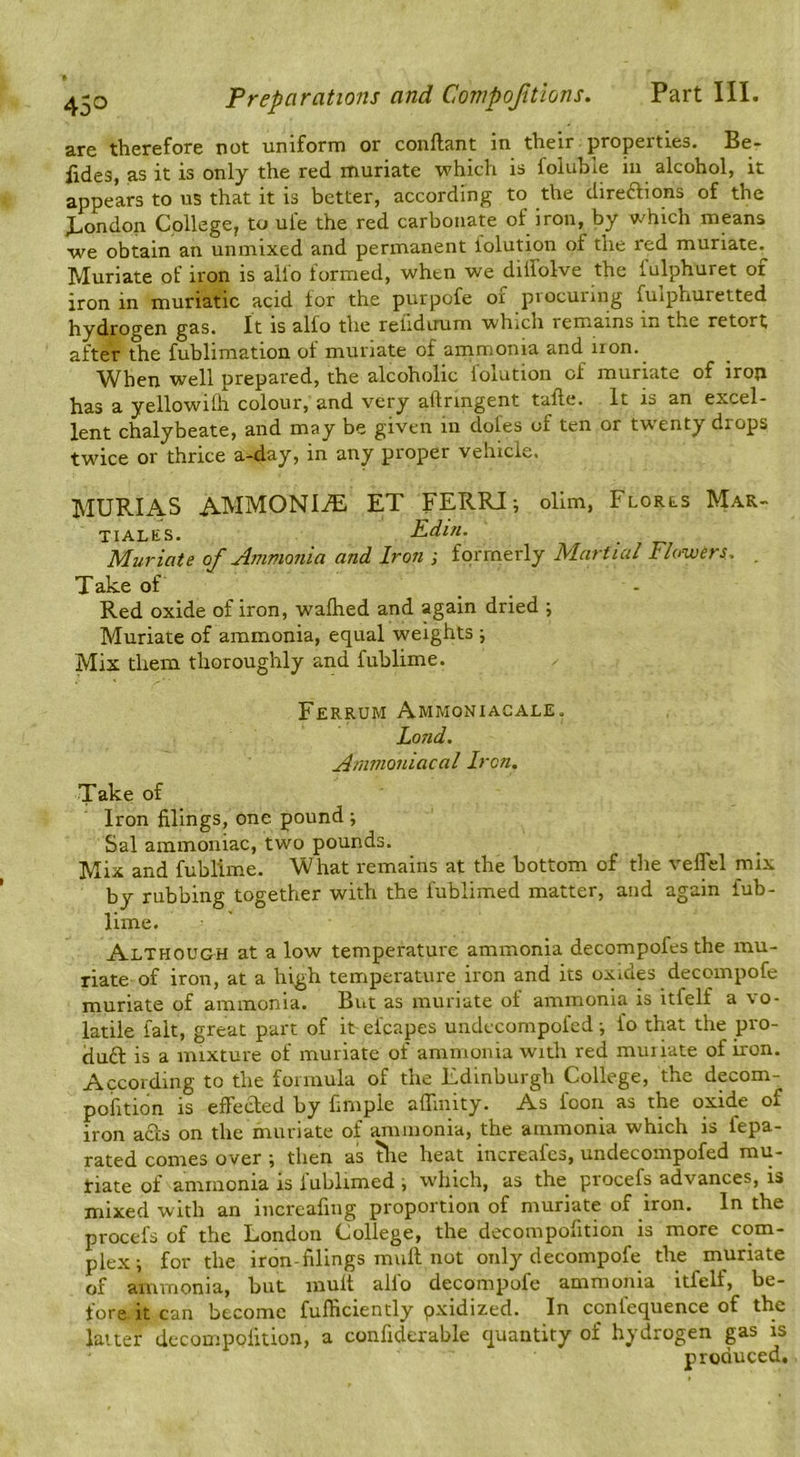 are therefore not uniform or coiiflant in their properties. Be- fides, as it is only the red muriate which is foluble in alcohol, it appears to us that it is better, according to the diredlions of the J^ondon College, to ul'e the red carbonate of iron, by which means we obtain an unmixed and permanent iolution of the red muriate^ Muriate of iron is alio formed, when we dilfolve the fulphuret oi iron in muriatic acid for the purpofe of procuring fuiphuretted hydrogen g&s. It is alfo the relidirum which remains in the retort after the fublimation of muriate of ammonia and non. When well prepared, the alcoholic iolution of muriate of iron has a yellowilh colour, and very aftnngent tafte. It is an excel- lent chalybeate, and may be given in dofes of ten or twenty drops twice or thrice a-day, in any proper vehicle. MURIAS AMMONITE ET FERRIi olim, Florls Mar- TIALES. Kdin. Muriate of Ammonia and Iron j formerly Martial Flowers. . Take of - Red oxide of iron, walked and again dried ; Muriate of ammonia, equal weights Mix them thoroughly and fublime. Ferrum Ammon I AC ale. Land. Atmnoniacal Iron, Take of Iron filings, one pound ; Sal ammoniac, two pounds. Mix and fublime. What remains at the bottom of the velTel mix by rubbing together with the fublimed matter, and again fub- lime. Although at a low temperature ammonia decompofes the mu- riate of iron, at a high temperature iron and its oxides decompofe muriate of ammonia. But as muriate of ammonia is itfelf a %o- latiie fait, great part of it efcapes undccompofed; fo that the pro- du£l is a mixture of muriate of ammonia wuth red muriate of iron. According to the formula of the Edinburgh College, the decom- pofition is effected by fimple alTmity. As foon as the oxide of iron acts on the muriate of ammonia, the ammonia which is fepa- rated comes over ; then as the heat increafes, undccompofed mu- tiate of ammonia is fublimed i which, as the procefs advances, is mixed with an increafing proportion of muriate of iron. In the procefs of the London College, the decompofition is more com- plex; for the iron-filings mull not only decompofe the muriate of ammonia, but mult alfo decompofe ammonia itfelf, be- fore it can become fufficiently pxidized. In ccnfequence of the latter decompofition, a confidcrable quantity of hydrogen gas is produced.