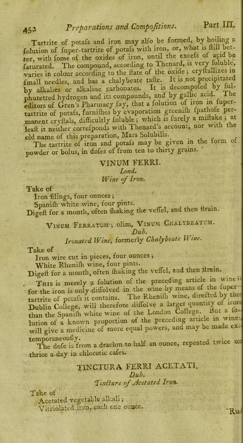 Tartdte of potafs and iron may alfo be formed, by boiling a folution of fuper-tartrite of potafs with iron, or, what is ftlll bet- ter, with fome of the oxides of iron, until the excefs of a?id be faturated. The compound, according to Thenard, is very foluble, varies in colour according to the Hate of the oxide 5 cryltadizes in fmall needles, and has a chalybeate tafte. It is not precipitated by alkalies or alkaline carbonates. It is decompoled by fiU- phuretted hydrogen and its compounds, and by galhc acid. 1 he editors of Gren’s Pharmacy fay, that a folution of iron in fuper- tartrite of potafs, furnilhes by evaporatmn greeiiifh fpathole per- manent crvilals, difhcultly foluble -, v/hich is furely a miitake ; at leall it neither correfpouds with Thenard’s account, nor with the old name of this preparation. Mars Solubilis.^ • -u r c The tartrite of iron and potafs may be given in the form ot powder or bolus, in dofes of from ten to thirty grains. ” VINUM FERRI. Lofid. Whie of Iron. Take of Iron filings, four ounces; _ Spanifh white wine, four pints. Digeft for a month, often lhaking the veffel, and then ilrain. ViNUM Ferratum •, ollm, Vinum Ckalybeatum Duh, Ironated Wine, formerly Chalybeate Wine. Take of Iron wire cut in pieces, four ounces •, White Rhenilh wine, four pints. Digeft for a month, often fhaking the veffel, and then Itrain. This is merely a folution of the preceding article m winei» for the iron is only diflblved in the wine by means ox the iuper-- tartrite of potafs it contains. The Rhenifli wine, diretfed by the? Dublin College, will therefore diflolve a f than the Spanilh white wine of the London College. Put a lo..-| lutionof a known proportion of the preceding article in vine, will give a medicine of more equal powers, and may be made eXv ^^^C'^Xl’ets'from a drachm to half an ounce, repeated tivice osi thrice a-day in chlorotic cafes. TINCTURA FERRI ACETATI. Dub. Hi/i&urc of jlcetated Iron,. Take of ^ . Acetated vegetable aikall; Vitriolatcd iron, each one oimcc. Ru..