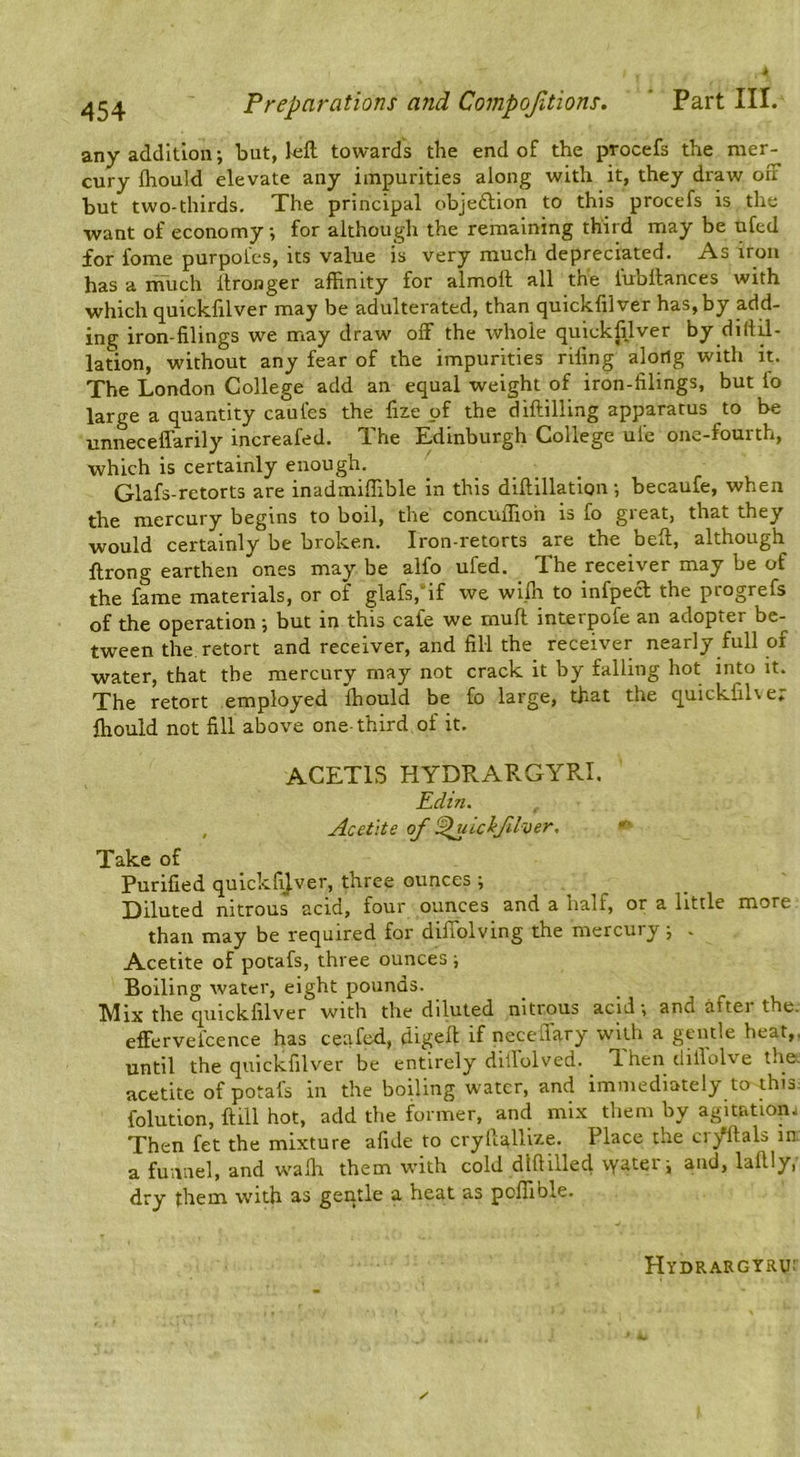 any addition; but, kft towards the end of the procefs the mer- cury fhould elevate any impurities along with it, they draw on but two-thirds. The principal objeftion to this procefs is the want of economy, for although the remaining third may be ufed for fome purpofes, its value is very much depreciated. As iron has a nvuch Itronger affinity for almoil all the fubllances with which quicklllver may be adulterated, than quickfilver has, by add- ing iron-filings we may draw off the whole quickfilver by dillff- lation, without any fear of the impurities rifing along with it. The London College add an equal weight of iron-filings, but ib large a quantity caufes the fize of the diftilling apparatus to be unneceffarily increafed. The Edinburgh College ufe one-fourth, which is certainly enough. Glafs-retorts are inadmiffible in this diftillation •, becaufe, when the mercury begins to boil, the concuffioh is fo great, that they would certainly be broken. Iron-retorts are the beff, although ftrong earthen ones may be alfo ufed. The receiver may be of the fame materials, or of glafs,'if we wiffi to infped the progrefs of the operation i but in this cafe we muff interpofe an adopter be- tween the, retort and receiver, and fill the_ receiver nearly full of water, that the mercury may not crack it by falling hot into it. The retort employed ffiould be fo large, that the quickfiLe. ffiould not fill above one-third of it. ACETIS HYDRARGYRI. Edin. Acetite of !^ucifher, Take of Purified quickfilver, three ounces ; Diluted nitrous acid, four ounces and a half, or a little more than may be required for diffolving the mercury; . Acetite of potafs, three ounces ; Boiling water, eight pounds. Mix the quickfilver with the diluted nitrous acid •, and aftei the. effervelcence has ceafed, digeft if neceflary with a gentle heat,, until the quickfilver be entirely dillolved. ^ 'Ihen dillolve the, acetite of potafs in the boiling water, and immediately to this; folution, ftill hot, add the former, and mix them by agitation. Then fet the mixture afide to crytlallize. Place the ci/ftals in. a funnel, and walk them with cold dUHlled vyatei'i and, laftly, dry them with as geqtle a heat as poffible. Hydrargtru: