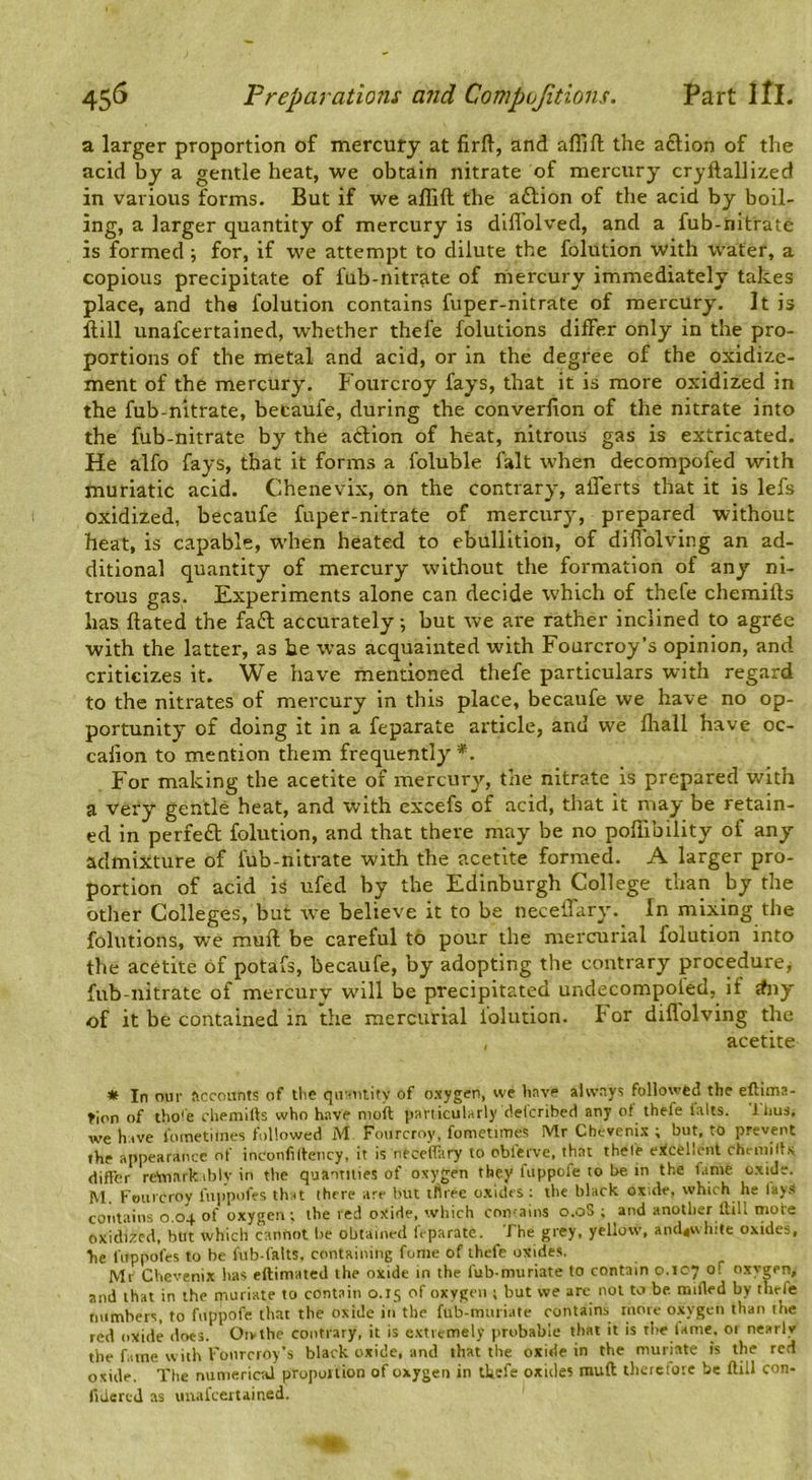 a larger proportion of mercury at firfl, and affift the aftion of the acid by a gentle heat, we obtain nitrate of mercury cryftallixed in various forms. But if we allift the aftion of the acid by boil- ing, a larger quantity of mercury is diflolved, and a fub-nitrate is formed; for, if we attempt to dilute the folution with water, a copious precipitate of fub-nitrate of mercury immediately takes place, and the folution contains fuper-nitrate of mercury. It is Hill unafcertained, whether thefe folutions differ only in the pro- portions of the metal and acid, or in the degree of the oxidize- ment of the mercury. Fourcroy fays, that it is more oxidized in the fub-nitrate, betaufe, during the converfion of the nitrate into the fub-nitrate by the atlion of heat, nitrous gas is extricated. He alfo fays, that it forms a foluble fait when decompofed with muriatic acid. Chenevix, on the contrary, alTerts that it is lefs oxidized, becaufe fuper-nitrate of mercury, prepared without heat, is capable, W’hen heated to ebullition, of difiolving an ad- ditional quantity of mercury without the formation of any ni- trous gas. Experiments alone can decide which of thefe chemifts has ftated the faft accurately; but we are rather inclined to agree with the latter, as he was acquainted with Fourcroy’s opinion, and criticizes it. We have mentioned thefe particulars with regard to the nitrates of mercury in this place, becaufe we have no op- portunity of doing it in a feparate article, and we fltall have oc- calion to mention them frequently*. For making the acetite of mercury, the nitrate is prepared with a very gentle heat, and with excefs of acid, that it may be retain- ed in perfeft folution, and that there may be no poflibility of any admixture of fub-nitrate with the acetite formed. A larger pro- portion of acid is ufed by the Edinburgh College than by the other Colleges, but rve believe it to be neceffary. In mixing the folutions, we muft be careful to pour the mercurial folution into the acetite of potafs, becaufe, by adopting the contrary procedure^ fub-nitrate of mercury will be precipitated undecompoled, if dny of it be contained in the mercurial folution. For diflolving the , acetite * In our ftccoiints of tlie qiroiiity of oxygen, we have always followed the eftima- rion of tho*e cheniills who have moil particularly delcribed any ot thefe lalts. liius. we have i'ometltnes followed M Fourcroy, fometimes Mr Chevenix ; but, to prevent the appearaiace of inconfilteiicy, it is neceiltiry to oblerve, that thele ettcelleiit chemills differ reiuarkibly in the quantities of oxygen they fiippofe to be in the fame oxide. M. Fourcroy fuiapatfes that there are but three c.xides ; the black ox.de, which he lays coTitains 0.04. of oxygen ; the red oxide, which contains o.oS ; and another Hill mote oxidized, but which cannot be obtained It-parate. The grey, yellow, and4v\ hite oxides, he fiippofes to be fub-falts. ccantaining fome of thefe oxides. Ml Chevenix has eftimated the oxide in the fub-muriate to contain o.icy of oxygen, and that in the muriate to contain 0.15 of oxygen ; but we are not taj be. mifled by thefe naimbers, to fuppofe that the oxide in the fub-muriate contains more oxygen than the red oxide does. Oivthe contrary, it is extremely pra.abable that it is the lame, or nearly the f.atne w ith I'onrcroy’s black oxide, and that the oxide in the muriate is the red oxide. The numerical proportion of oxygen in tkefe oxides rauft therefore be ftill con- ftalerej as unafcertained. 1*