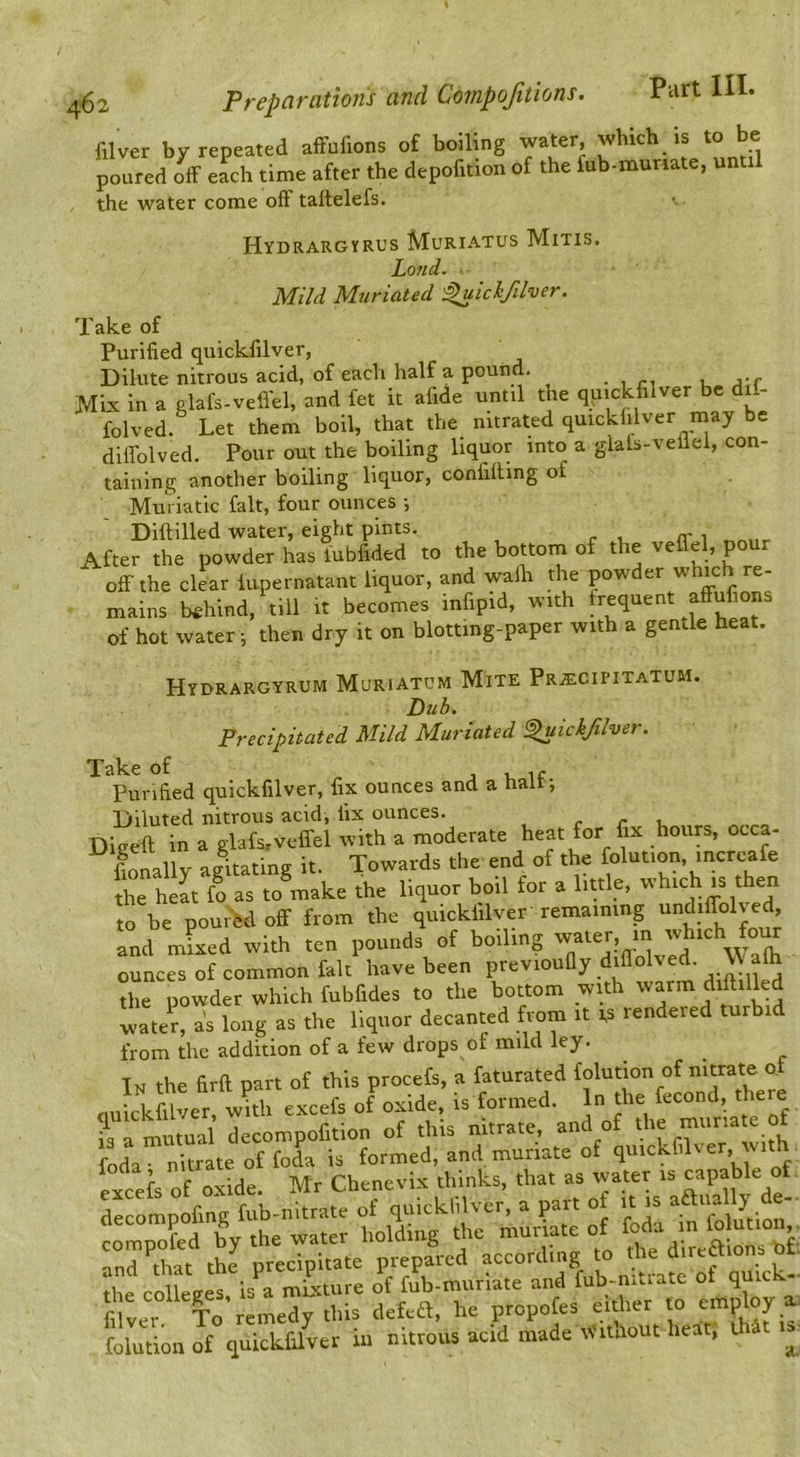 filver by repeated afFufions of boiling •'L ritil poured off each time after the depofition of the fub-munate, unt the water come off taltelefs. Hydrargyrus Muriatus Mitis. Land. ■ Mild Muriated ^ickftlver. Take of Purified quickfilver, Dilute nitrous acid, of each half a pound. . , ri u ;i;f Mix in a glafs-vefiel, and fet it afide until the quickfilver be di- folved. Let them boll, that the nitrated quickfilver naay be dlffolved. Pour out the boiling liquor into a glals-veiiel, con- taining another boiling liquor, confiffing of Muriatic fait, four ounces •, Diftilled water, eight pints. <r i After the powder has lubfided to the bottom of the veffel, pour off the clear iupernatant liquor, and walli the powder whic re- mains behind, till it becomes infipid, with frequent affufions of hot water; then dry it on blotting-paper with a gentle heat. Hydrargyrum Muriatum Mite PRiECiriXATUM. Dub. Precipitated Mild Muriated ^ickfilver. of Purified quickfilver, fix ounces and a half; Diluted nitrous acid, fix ounces. c r v. Dieeft in a glafs.veffel with a moderate heat for fix hours, occa- fionally agitating it. Towards the end of the folution, increafe the heat fo as to make the liquor boil for a little, vihich is the to be pourfedoff from the quickfilver remaining undiffolved, rTowd«Xhfnbfid:rto the'bo«om iith warm diftiiled long as the liquor decanted from It ts rendered turb.d from the addition of a few drops of mild ley. In the firft part of this procefs, a faturated fluickfilver, wkh excefs of oxide, is formed. In the ?3 a mutual decompofition of this nitrate, and of the muriate of foda- nitrate of foL is formed, and muriate of quickfilver, with excefs of oxide. Mr Chenevix thinks, that as water is capable of drcompofing fub-nltrate of quickfilver, a part o is aau^ly d - compofed by the water holding the muriate of  and that the precipitate prepared according to the dire«ions ot 2 collets is a mLxture of 4-muriate and fub-mtratc of quick- filver To remedy this defeft, he propofes either to employ a. folution of quickfilver in nitrous acid made AVithout heat; that is-