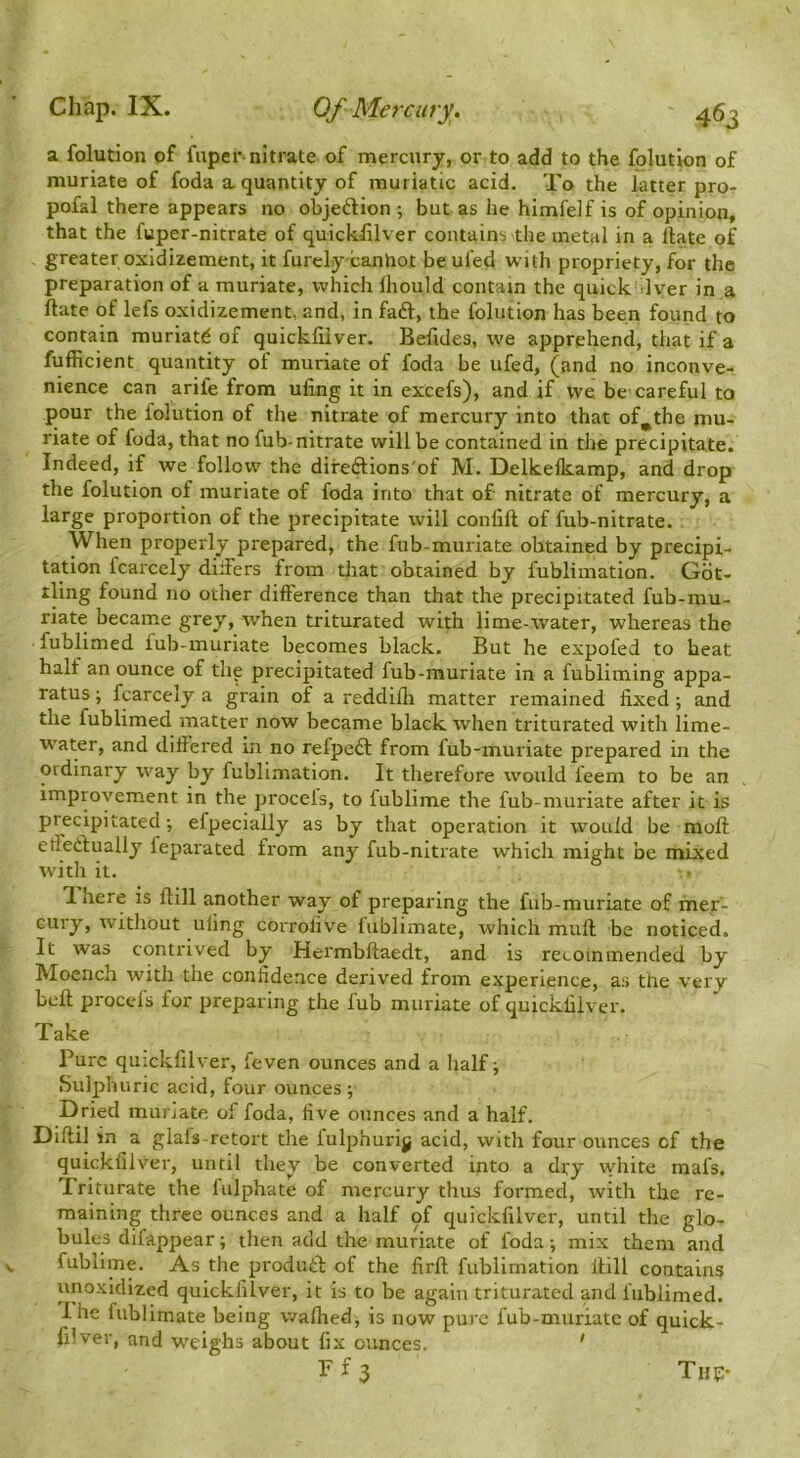 a folution of fuper-nitrate of mercury, or to add to the folution of muriate of foda a quantity of muriatic acid. To the latter pro- pofal there appears no objeftion ; but as he himfelf is of opinion, that the fuper-nitrate of quickfilver contains the metal in a ftate of greater oxldizement, it furclyxanhot be ui'ed with propriety, for the preparation of a muriate, which Ihould contain the quick Iver in a ftate of lefs oxidizement, and, in faft, the folution has been found to contain muriati^ of quickfilver. Befides, we apprehend, that if a fufficient quantity of muriate of foda be ufed, (and no inconve- nience can arife from ufing it in excefs), and if we be careful to pour the folution of the nitrate of mercury into that of,the mu- riate of foda, that no fub-nitrate will be contained in the precipitate. Indeed, if we follow the difeftions'of M. Delkelkamp, and drop the folution of muriate of foda into that of nitrate of mercury, a large proportion of the precipitate will confift of fub-nitrate. When properly prepared, the fub-muriate obtained by precipi- tation fcarcely diifers from tliat obtained by fublimation. Gdt- tling found no other difference than that the precipitated fub-mu- riate became grey, when triturated with lime-water, whereas the fublimed fub-muriate becomes black. But he expofed to heat half an ounce of the precipitated fub-muriate in a fubliming appa- ratus ; fcarcely a grain of a reddifli matter I'emained fixed; and the fublimed matter now became black when triturated with lime- w’ater, and differed in no refpedl from fub-muriate prepared in the ordinary way by fublimation. It therefore would feem to be an improvement in the procels, to fublime the fub-muriate after it is precipitated; efpecially as by that operation it would be moft effetlually leparated from any fub-nitrate which might be mixed with it. ■ T. here is ftill another way of preparing the fub-muriate of mer- cury, without ufing corrofive lublimate, which muft be noticed. It was contrived by Hermbftaedt, and is recommended by Moench with the confidence derived from experience, as the very bcft proccfs for preparing the fub muriate of quickfilver. Pure quickfilver, feven ounces and a half; Sulphuric acid, four ounces ; Dried muriate of foda, five ounces and a half. Diftil jn a glafs-retort the fulphurijj acid, with four ounces of the quickfilver, until they be converted into a dry \vhire mafs. Triturate the lulphate of mercury thus formed, with the re- maining three ounces and a half of quickfilver, until the glo- bules difappear; then add the muriate of foda; mix them and fublime. As the produd: of the firft fublimation ftill contains unoxidized quickfilver, it is to be again triturated and fublimed. Ihe fublimate being walked, is now pure fub-muriate of quick- filver, and w'eighs about fix ounces. ' Take Tup-