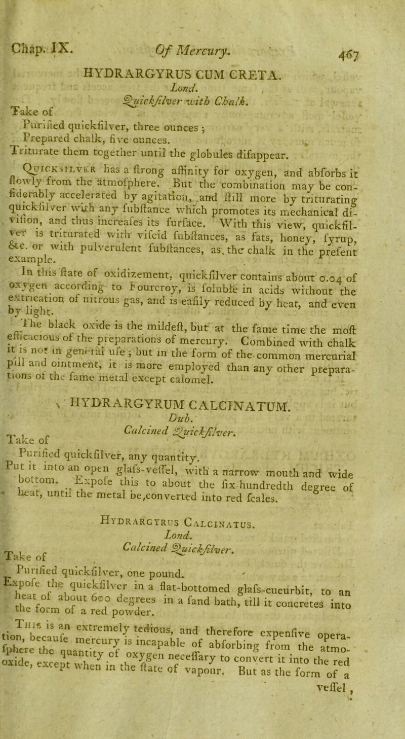 4^7 HYDRARGYRUS CUx\I GRETA. Land. ^lickf.her %vith Chalk. Take of Purined quickfilver, three ounces ; ^ Prepared chalk, five ounces, liitui-ate them together until the globules difappear. QurcKsiLvb.R has a firong affinity for oxygen, and abforbs it llowly from the atmolphere. But the combination may be con- luierably accelerated by agitation, .and Ihll more by triturating quicklilver with any lubftance which promotes its mechanical di- Tilion, a,nd thus increafes its furface. \^^ith this view, quickfil- ver IS triturated with vifeid fubfiances, as fats, honey, fyrup, &c. or with pulverulent fubllances, as. thcr chalk in the prefeiit example. In this Hate of oxidizement, quicklilver contains about 0.04 of oxygen according to fourcroy, is folublc in acids without the extrication oi nitrous gas, and is eafily reduced by heat, and even by light. 1 he black oxide is the mildeft, but at the fame time the moft elTicacious ot the preparations of mercury. Combined with chalk ole ; but m the form of the common mercurial pill and ointment, it is more employed than any other prepara- tions ot the fame metal except calomel. X hydrargyrum calcjnatum. Dub. ^ Calcmed dhnclflver. 1 ake of Purified quickfilver, any quantity. Put It into an open glafs-veffel, with'a narrow mouth and wide bottom. Expole this to about the fix hundredth degree of ' heat, until the metal ne.converted into red fcales. Hydrargyrus Calcinatus. Land. ^ Calcined ^ickjiiver. lake of . ^ Purified quickfilv’er, one pound. quickfilver in a flat-bottomed glafs-cucurbit, to an 1^: folmt^a rtd plre ^ tinn T r and therefore expenfive onera fuher^tr''^^ mercury is incapable of abforbing from the aLo’ It to oonJert it into the Ted oxide, except when in the flate of vapofir. But as the form velTel ,