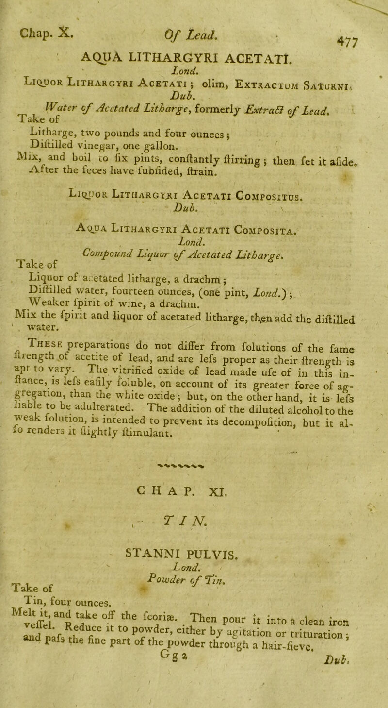 AQUA LITHARGYRI ACETATI. Lond. LiciuoR Lithargyri Acetati ; olim, Extractum SaTurni. Dub. IVater cf Ac dated Litharge^ formerlj ExtraB of Lead, ' Mix, and boil to lix pints, conllantlj ftirring; then fet it afide. After the feces have fubiided, ftrain. Liquor LixHARGYjti Acetati Compositus. Dub. Liquor of a^etated litharge, a drachm ; Diltilled water, fourteen ounces, (one pint, Lo?id.~); Wealcer fpint of wine, a drachm. Mix the fpmt and liquor of acetated litharge, th^enadd the diftilled These preparations do not differ from folutions of the fame Itrength of acetite of lead, and are lefs proper as their ftrength is apt to vary. The vitrified oxide of lead made ufe of in this in- itance, is lefs eafily foluble, on account of its greater force of ag- gregation, than the white oxide; but, on the other hand, it is lefs liable to be adulterated. The addition of the diluted alcohol to the weak folution, is intended to prevent its decompofition, but it aL io renders it llightly flimulant. Take of Litharge, two pounds and four ounces; Dillilled vinegar, one gallon. Aqua Lithargyri Acetati Composita. Take of Lond. Compou?id Liquor of Acetated Litharge. water. CHAP. XI, TIN, STANNI PULVIS. Take of Tin. fnnr Lond. Powder of Tin, C^g a pour It into R clean iron ' agitation or trituration ; a hair-fieve. Duh, i