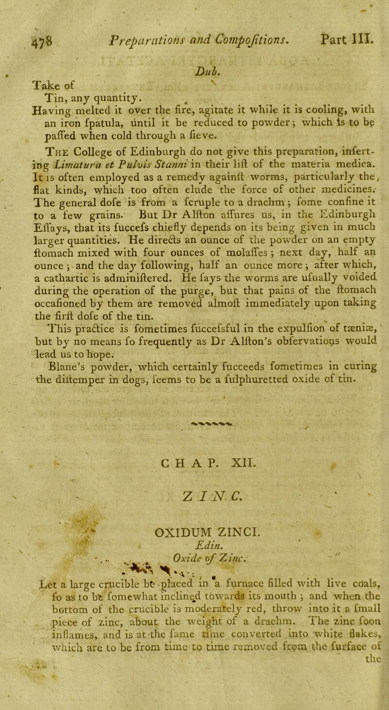 Duh. Take of Tin, any quantity. Having melted it over the fire, agitate it while it is cooling, with an iron fpatula, fintil it be reduced to powder j which Is to bp paffed when cold through a fieve. The College of Edinburgh do not give this preparation, inferr- ing Limatura et Pulvis Stu7ini in their lift of the materia medica. It IS often emplbyed as a remedy againft worms, particularly the, flat kinds, which too often elude the force of other medicines. The general dofe is from a fcruple to a drachm j fome confine it to a few grains. But Dr Alfton aflures us, in the Edinburgh Efl'ays, that its fuccefs chiefly depends on its being given in much larger quantities. He direfts an ounce of the powder on an empty ftomach mixed with four ounces of molalTes; next day, half an ounce ; and the day following, half an ounce more; after which, a cathartic is adminiftered. He fays the worms are ufually voided during the operation of the purge, but that pains of the ftomach occafioned by them are removed almoft immediately upon taking the firft dofe of the tin. This practice is fometiraes fuccefsful In the expulfion of taeniae, hut by no means fo frequently as Dr Alfton’s obfervatioqs would lead us to hope. Blane’s powder, which certainly fucceeds fometimes in curing the diltemper in dogs, feems to be a fulphuretted oxide of tin. CHAP. XII. ZINC. OXIDUM ZINCI. Edin. Oxide of Z.mc. Let a large crucible bfe placed in a furnace filled with live coals, fo as to bt fomcwhat inclined towards its mouth j and when the bottom of the crucible is moderately red, throw into it a fmall piece of zinc, about the weight of a drachm. The zinc foon inflames, and is at the fame time converted into white flakes, which are to be from time to time removed from the furface of