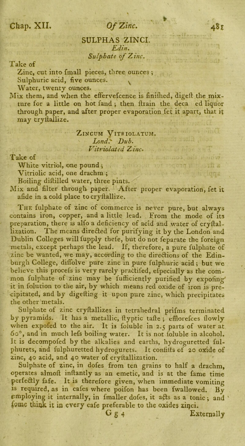 SULPHAS ZINCL Kdin. Sulphate of Zinc. Take of Zinc, cut into fnjall pieces, three ounces ; Sulphuric acid, five ounces. ^ Water, twenty ounces. Mix them, and when the eft'ervefcence is finiflred, digeft the mix- ture for a little on hot fand ; then ftrain the deca ed liquor through paper, and after proper evaporation ,fet it apart, that it may cryllallize. ZiNCUM VlTRIOLATUM. Lond. Dub. V^itriolated Zinc, Take of White vitriol, one pound; Vitriolic acid, one drachm ; Boiling diftilled water, three pints. Mix and filter through paper. After proper evaporation, fet it afide in a cold place tocryftallize. The fulphate of zinc of commerce is never pure, but always contains iron, copper, and a little lead, prom the mode of its preparation, there is alfo a deficiency of acid and water of cryftal- lization. The means directed for purifying it by the London and Dublin Colleges willfupply thefe, but do not feparate the foreign metals, except perhaps the lead. If, therefore, a pure fulphate of zinc be wanted, we may, according to the diredions of the Edin- burgh College, diffolve pure zinc in pure fulphuric acid; but we believe this procefs is very rarely pradtifed, efpecially as the com- mon fulphate of zinc may be fufficiently purified by expofing' it in folution to the air, by which means red oxide of iron is pre- cipitated, and by digefting it upon pure zinc, which precipitates the other metals. Sulphate of zinc cryftallizes in tetrahedral prifms terminated by pyramids. It has a metallic, ftyptic tafte ; efflorefces flowly when expofed to the air. It is foluble in 2.5 parts of water at 60°, and in much lefs boiling water. It is not foluble in alcohol. It is decompofed by the alkalies and earths, hydroguretted ful- phurets, and fulphuretted hydrogurets. It confills of 20 ox^ide of zinc, 40 acid, and 40 water of cryltallization. Sulphate of zinc, in dofes from ten grains to half a drachm, operates almoft inllantly as an emetic, and is at the fame time perfeftly fafe. It is therefore given, when immediate vomiting is required, as in cafes where poifon has been fwallowed. By «imploying it internally, in fmaller dofes, it afts as a tonic; and ' f9mc thijjk it in every cafe preferable to the oxides ziqci. G g 4 _ Externally