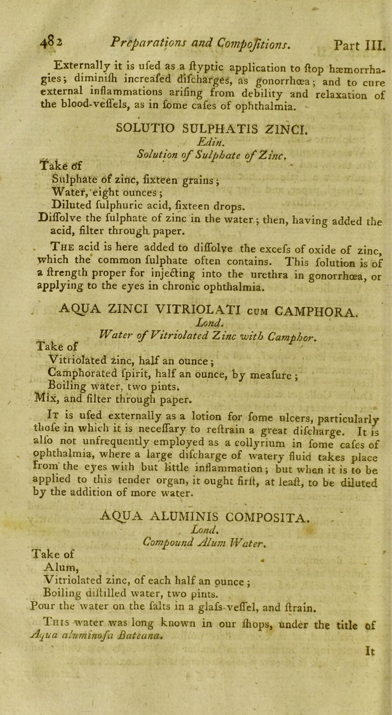 ^ Externally it is ufed as a ftyptic application to ftop haemorrha- gies; diniinifli increafed difcharges, as gonorrhoea; and to cure external inflammations arifing from debility and relaxation of the blood-veffels, as in fome cafes of ophthalmia. SOLUTIO SULPHATIS ZINCI. Edift. Solution of Sulphate of'Zinc, tak6 df .Jrj Sulphate of zinc, fixteen grains ; Water, eight ounces; Diluted fulphuric acid, fixteen drops. Diflolve the fulphate of zinc in the water; then, having added the acid, filter through paper. • The acid is here added to diffolye the excefs of oxide of zinc, which the common fulphate often contains. This folution is of a ftrength proper for injefting into the urethra in gonorrhoea, or applying to the eyes in chronic ophthalmia. AQUA ZINCI VITRIOLATI cum CAMPHORA. Land, Water of Vitriolated Zinc with Camphor. Take of Vitriolated zinc, half an ounce; Camphorated fpirit, half an ounce, by meafure ; Boiling water, two pints; Mix, and filter through paper. It is ufed externally as a lotion for fome ulcers, particularly thofe in which it is neceflary to reftrain a great difcharge. It is alfo not unfrequently employed as a collyrium in fome cafes of pphthalmia, where a large difcharge of watery fluid takes place Iroin' the eyes with but l-ittle inflammation; but when it is to be applied to this tender organ, it ought firlt, at leaft, to be diluted by the addition of more water. AQUA ALUMINIS COMPOSITA. Lond. Compound Alum Water. Take of Alum, Vitriolated zinc, of each half an ounce ; Boiling diitilled water, two pints. Pour the water on the falts in a glafs-velTel, and ftraln. Tins water was long known in our Ihops, under the title of Aij^ua alnminofa Bateana, It