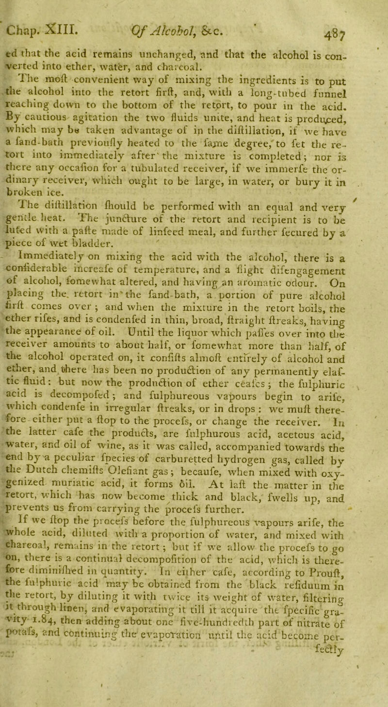 ed that the acid remains unchanged, and tliat the alcohol is con- verted into ether, water, and charcoal. '1 he moft convenient way of mixing the Ingredients is to put the alcohol into the retort lirft, and, with a long-tubed funnel reaching down to the bottom of the retort, to pour in the acid. By cautious agitation the two fluids unite, and heat is produjced, which may b« taken advantage of in the diftillation, if we hav^e a fand-bath previoufly heated to the fajne degree, to fet the re- tort into immediately after'the mixture is completed; nor is there any occalion for a tubulated receiver, if we immerfe the or- dinary receiver, which ought to be large, in water, or bury it in broken ice. The dilHllation fliould be performed with an equal and very gentle heat. The jundlure of the retort and recipient is to be luted with a pafte made of linfeed meal, and further fecured by a piece of wet bladder. Immediately on mixing the acid with the alcohol, there is a coniiderable increale of temperature, and a flight difengagement of alcohol, iomewhat altered, and having an aromatic odour. On placing the. retort in'the fand bath, a portion of pure alcohol iirft comes over ; and when the mixture in the retort boils, the ether rifes, and is condenfed in thin, broad, ftraight flreaks, having the appearance of oil. Until the liquor which pafles over into the receiver amounts to about half, or fomew'hat more than half, of the alcohol operated on, it confifts almoft entirely of alcohol and ether, and tihere has been no produdlien of any permanently elaf- tic fluid: but now the produdlion of ether cealcs ; the fulphuric acid is decompofed; and fulphureous vapours begin to arife, which condenfe in irregular flreaks, or in drops : we mufl there- fore cither put a flop to the procefs, or change the receiver. In the latter cafe the products, are fulphurous acid, acetous acid, water, and oil of wine, as it was called, accompanied towards the end by'a peculiar fpecies of carburetted hydrogen gas, called by the Dutch cliemifls Olefiant gas; becaufe, when mixed with oxy- genized muriatic acid, it forms oil. At lafl the matter in the retort, which has now become tliick and black, fwells up, and prevents us from carrying the procefs further. If we flop the procefs before the fulphureous vapours arife, the whole acid, diluted with a proportion of water, and mixed with charcoal, remains in the retort; but if we allow the procefs to go on, there is a continual decompofition of the acid, which is there- fore diminiflied in quantity. In either cafe, according to Pioufl, the lulphiuic acid may be obtained from the black refiduum in the retort, by diluting it with twice its weight of water, filtering it through linen, and evaporating it till it acquire the fpecific gra- vity- 1.84, then adding about one fivc-hundi edtb part of nitrate of potafs, and continuing the evaporation until the acid become per- fedlly