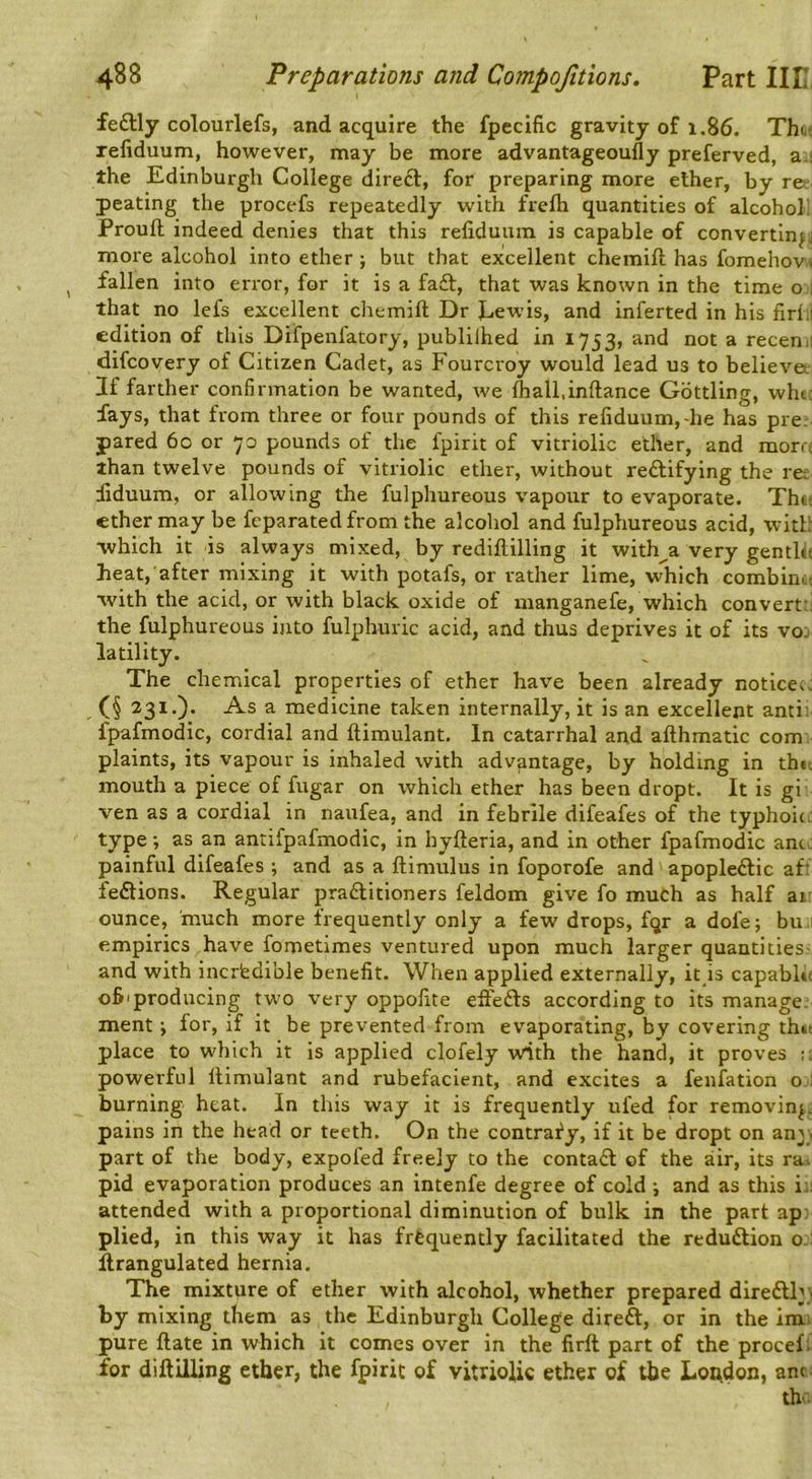 feftly colourlefs, and acquire the fpccific gravity of 1.86. Tht^ xefiduum, however, may be more advantageoufly preferved, a.i the Edinburgh College direft, for preparing more ether, by r©‘ peating the procefs repeatedly with frefti quantities of alcohol! Prouft indeed denies that this refiduuin is capable of convertln^j more alcohol into ether; but that excellent chemift has fomehovs fallen into error, for it is a fa£l, that was known in the time o 1 that no lefs excellent chemift Dr Eewis, and inferted in his firl;l edition of this Difpenfatory, publilhed in 1753, and not a recen.i difcovery of Citizen Cadet, as Fourcroy would lead us to believe*. If farther confirmation be wanted, we ftiall.inftance Gbttling, whcc fays, that from three or four pounds of this refiduum,-he has pre. pared 60 or 70 pounds of the fpirit of vitriolic ether, and mora than twelve pounds of vitriolic ether, without reftifying the rer fiduum, or allowing the fulphureous vapour to evaporate. Thtf ether may be feparatedfrom the alcohol and fulphureous acid, with •which it is always mixed, by rediftilling it with^a very gentlu heat, after mixing it with potafs, or rather lime, which combine ■*vith the acid, or with black oxide of manganefe, which convert:: the fulphureous into fulphuric acid, and thus deprives it of its vo: latility. The chemical properties of ether have been already noticeiJ (§ 231.). As a medicine taken internally, it is an excellent anti; fpafmodic, cordial and ftimulant. In catarrhal and afthmatic com plaints, its vapour is inhaled with advantage, by holding in thit mouth a piece of fugar on which ether has been dropt. It is gi ven as a cordial in naufea, and in febrile difeafes of the typhoic. type; as an antifpafmodic, in hyfteria, and in other fpafmodic antJ painful difeafes ; and as a ftimulus in foporofe and apoplectic af: feClions. Regular practitioners feldom give fo much as half ai: ounce, 'much more frequently only a few drops, fqr a dofe; bu 1 empirics have fometimes ventured upon much larger quantities- and with incredible benefit. When applied externally, it is capable 06'producing two very oppofite efteCts according to its manage, ment; for, if it be prevented from evaporating, by covering th»t place to which it is applied clofely with the hand, it proves powerful ftimulant and rubefacient, and excites a fenfation o : burning heat. In this way it is frequently ufed for removing, pains in the head or teeth. On the contrary, if it be dropt on any, part of the body, expofed freely to the contaCl of the air, its ra> pid evaporation produces an intenfe degree of cold ; and as this i:; attended with a proportional diminution of bulk in the part ap: plied, in this way it has frequently facilitated the reduction o.l ftrangulated hernia. The mixture of ether with alcohol, whether prepared direClly^ by mixing them as the Edinburgh College direft, or in the imi pure ftate in which it comes over in the firft part of the procef; for diftilling ether, the fpirit of vitriolic ether of the London, ant. the.