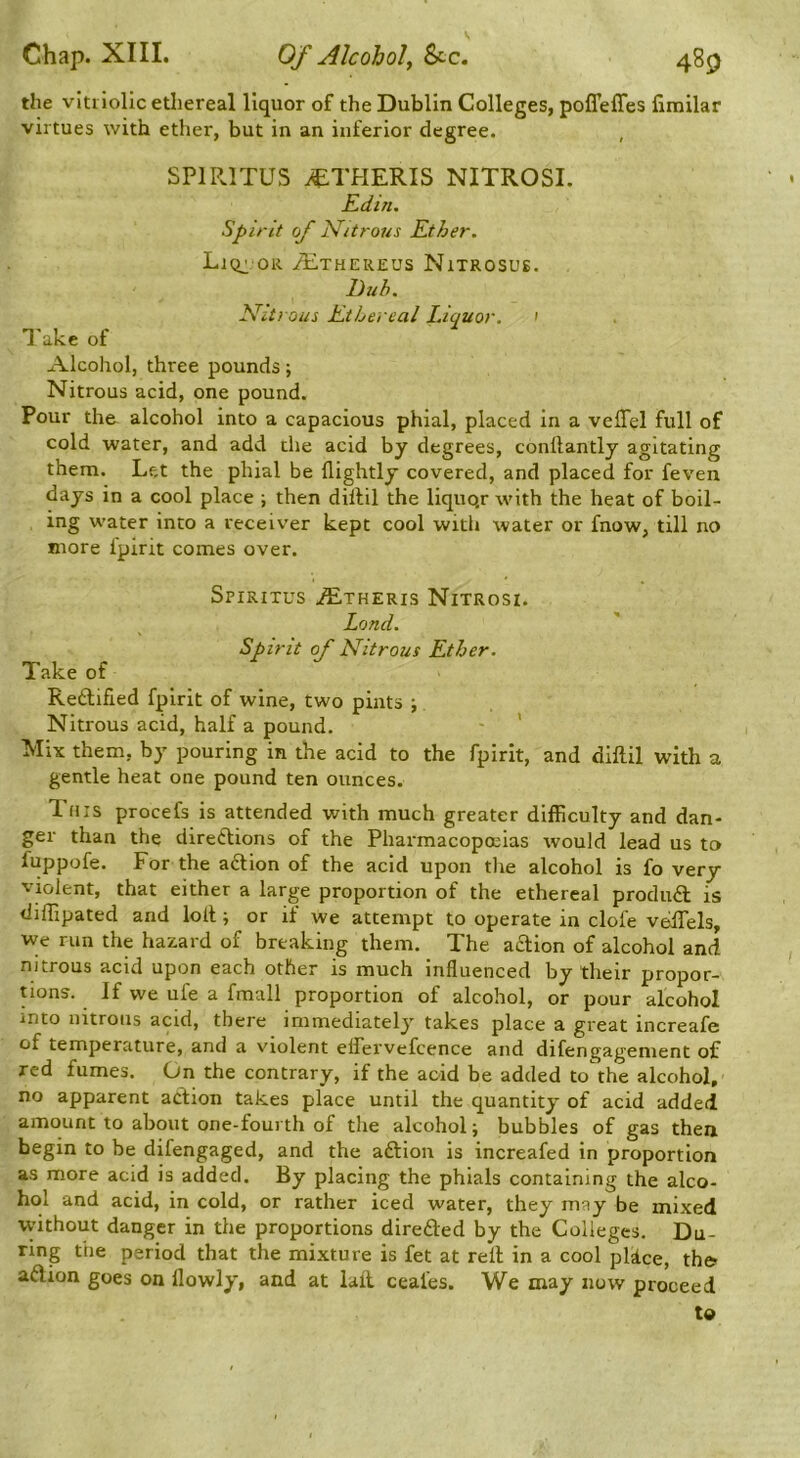 the vitriolic ethereal liquor of the Dublin Colleges, poffeffes fimilar virtues with ether, but in an inferior degree. , SP1R.1TUS ^THERIS NITROSI. Edin. Spirit of ]S[itro7iS Ether. LlCr OR yE.THER£US NlTROSUS. Duh. N^itrous Ethereal Liquor. ' I'ake of Alcohol, three pounds; Nitrous acid, one pound. Pour the alcohol into a capacious phial, placed in a velTel full of cold water, and add the acid by degrees, conllantly agitating them. Let the phial be flightly covered, and placed for feven days in a cool place ; then dillil the liquQr with the heat of boil- ing water into a receiver kept cool with water or fnow, till no more fpirit comes over. Spiritus .^theris Nitrosi. Lond. Spirit of Nitrous Ether. Take of Redlified fpirit of wine, two pints ; Nitrous acid, half a pound. ' Mix them, by pouring in the acid to the fpirit, and diftil with a gentle heat one pound ten ounces. This procefs is attended with much greater difficulty and dan- ger than the direftions of the Pharmacopoeias would lead us to fuppofe. For the action of the acid upon tlie alcohol is fo very violent, that either a large proportion of the ethereal produft is diffipated and lolt; or if we attempt to operate in clofe velTels, we run the hazard of breaking them. The aaion of alcohol and nitrous acid upon each other is much influenced by their propor- tions. If we ufe a fmall proportion of alcohol, or pour alcohol into nitrons acid, there immediately takes place a great increafe of temperature, and a violent eifervefcence and difen gagenient of red fumes. On the contrary, if the acid be added tothe alcohol, no apparent action takes place until the quantity of acid added amount to about one-fourth of the alcohol; bubbles of gas then begin to be difengaged, and the aftion is increafed in proportion as more acid is added. By placing the phials containing the alco- hol and acid, in cold, or rather iced water, they may be mixed without danger in the proportions direfted by the Colleges. Du- ring the period that the mixture is fet at rell in a cool pldce, th& adion goes on llowly, and at lail ceafes. We may now proceed to