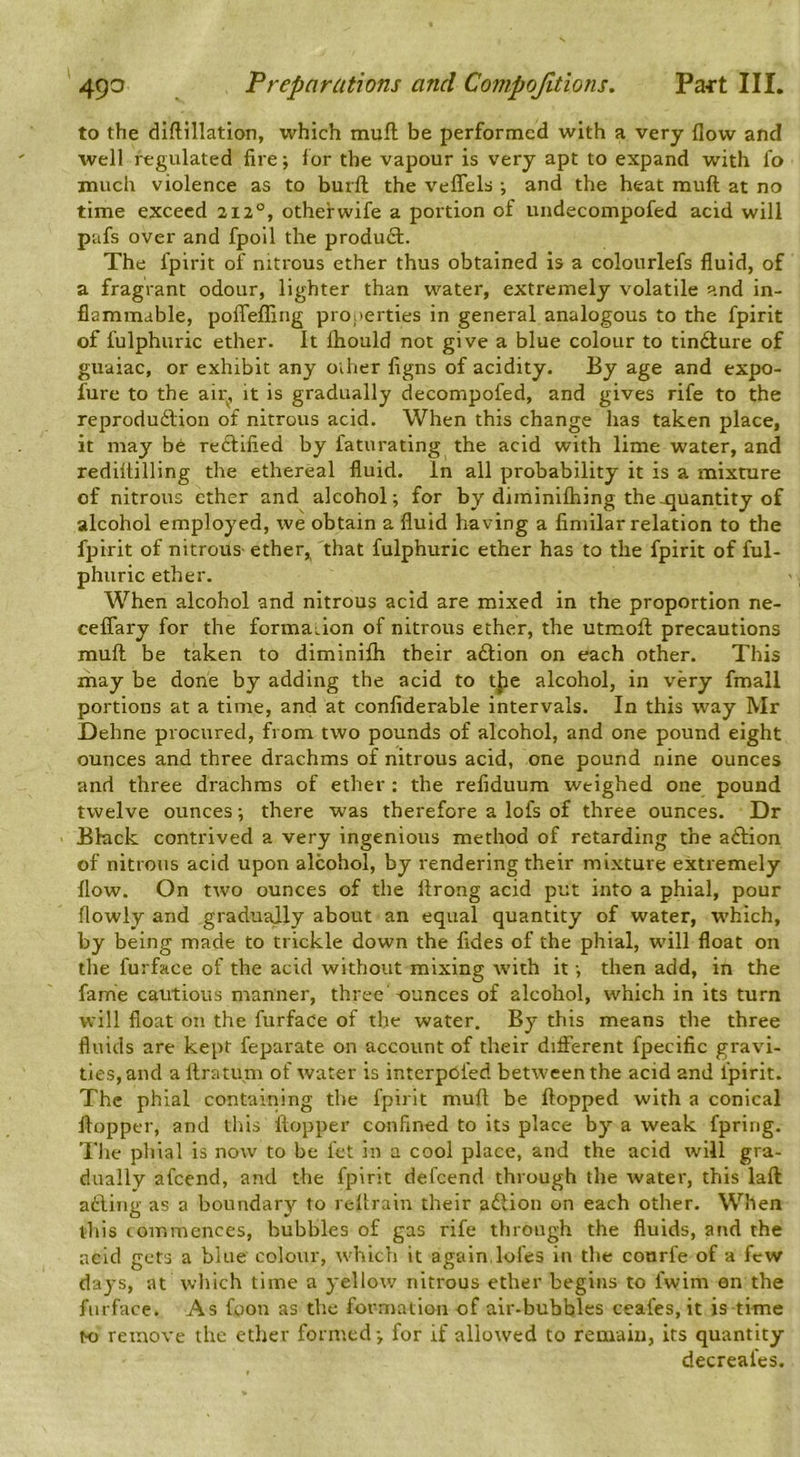 to the diflillation, which muft be performed with a very flow and well regulated fire •, lor the vapour is very apt to expand with fo much violence as to burft the veffels •, and the heat muft at no time exceed 212°, othefwife a portion of undecompofed acid will pafs over and fpoll the produft. The fpirit of nitrous ether thus obtained is a colourlefs fluid, of a fragrant odour, lighter than water, extremely volatile and in- flammable, polTefling prooerties in general analogous to the fpirit of fulphuric ether. It Ihould not give a blue colour to tindlure of guaiac, or exhibit any oiher figns of acidity. By age and expo- fure to the air, it is gradually decompofed, and gives rife to the reprodu6lion of nitrous acid. When this change has taken place, it may bd reftified by faturating the acid with lime water, and rediltilling the ethereal fluid. In all probability it is a mixture of nitrous ether and alcohol; for by diminilhing the .quantity of alcohol employed, we obtain a fluid having a fimilar relation to the fpirit of nitrous- ether,, that fulphuric ether has to the fpirit of ful- phuric ether. When alcohol and nitrous acid are mixed in the proportion ne- ceflary for the formaLion of nitrous ether, the utmoft precautions muft be taken to diminifli their aftion on each other. This may be done by adding the acid to tjie alcohol, in very fmall portions at a time, and at confiderable intervals. In this way Mr Define procured, from two pounds of alcohol, and one pound eight ounces and three drachms of nitrous acid, one pound nine ounces and three drachms of ether : the refiduum weighed one pound twelve ounces; there was therefore a lofs of three ounces. Dr Bkick contrived a very ingenious method of retarding the aftion of nitrous acid upon alcohol, by rendering their mixture extremely flow. On two ounces of the ftrong acid put into a phial, pour flowly and gradually about an equal quantity of water, which, by being made to trickle down the fides of the phial, will float on the furface of the acid without mixing with it; then add, in the fame cautious manner, three ounces of alcohol, which in its turn will float on the furface of the water. By this means the three fluids are kept feparate on account of their different fpecific gravi- ties, and a ftratum of water is interpofed between the acid and fpirit. The phial containing the fpirit muft be ftopped with a conical ftopper, and this ftopper confined to its place by a weak fpring. The phial is now to be fet in a cool place, and the acid will gra- dually afeend, and the fpirit defeend through the water, this laft atling as a boundary to reftrain their aftion on each other. When this commences, bubbles of gas rife through the fluids, and the acid gets a blue colour, which it again.lofes in the coorfe of a few days, at wliich time a yellow nitrous ether begins to fwim an the furface. As foon as the formation of air-bubbles ceafes, it is time to remove the ether formed; for if allowed to remain, its quantity decreafes.