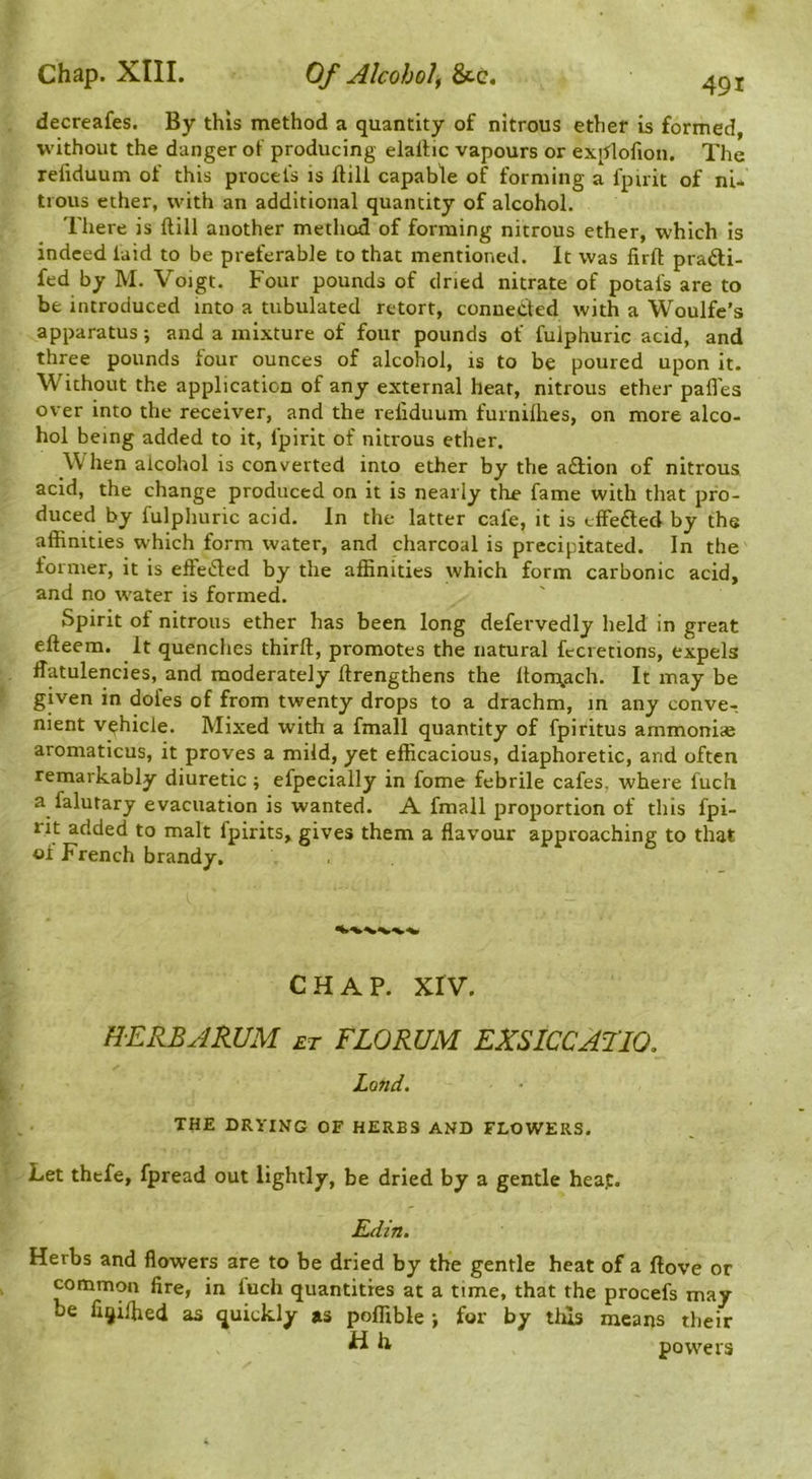 decreafes. By this method a quantity of nitrous ether is formed, without the danger of producing elallic vapours or explofion. The refiduum of this procels is ftill capable of forming a fpirit of ni- trous ether, with an additional quantity of alcohol. There is Hill another method of forming nitrous ether, which is indeed laid to be preferable to that mentioned. It was firfl: pradi- fed by M. Voigt. Four pounds of dried nitrate of potals are to be introduced into a tubulated retort, connected with a Woulfe’s apparatus •, and a mixture of four pounds of fulphuric acid, and three pounds four ounces of alcohol, is to be poured upon it. Without the application of any external heat, nitrous ether pafles over into the receiver, and the refiduum furnilhes, on more alco- hol being added to it, fpirit of nitrous ether. W hen alcohol is converted into ether by the a£lion of nitrous acid, the change produced on it is nearly the fame with that pro- duced by fulplmric acid. In the latter cafe, it is tffedled by the affinities which form water, and charcoal is precipitated. In the former, it is effeded by the affinities which form carbonic acid, and no water is formed. Spirit of nitrous ether has been long defervedly held in great efteem. It quenches thirft, promotes the natural fecretions, expels flatulencies, and moderately ftrengthens the lton\ach. It may be given in doles of from twenty drops to a drachm, in any conve-, nient vehicle. Mixed with a fmall quantity of fpiritus ammonias aromaticus, it proves a mild, yet efficacious, diaphoretic, and often remarkably diuretic ; efpecially in fome febrile cafes, where fuch a falutary evacuation is wanted. A fmall proportion of this fpi- nt added to malt fpirits, gives them a flavour approaching to that of French brandy. CHAP. xrv. H-ERBAR.UM et FLORUM EXSICCAFIO. Land. THE DRYING OF HERBS AND FLOWERS. Let thefe, fpread out lightly, be dried by a gentle heap. Edin. Herbs and flowers are to be dried by the gentle heat of a flove or common fire, in fuch quantities at a time, that the procefs may fie fi^iffied as quickly as poffible •, for by thus means their H h, powers