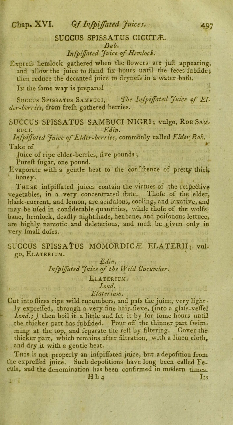 SUCCUS SPISSATUS CICUTiE. Dub. Infpijfated ^uice of Hemlock. Exprefs Iiemlock gathered when the flowers are juft appearing, and allow the juice to ftand fix hours until the feces fubfide; then reduce the decanted juice to drynefs in a water-bath. In the fame way is prepared Succus Spissatus Sambuci, Infpijfated Juice of El^ der-hcrvics, from frefti gathered berries., SUCCUS SPISSATUS SAMBUCI NIGRI; vulgo, Rob Sam- Bucr. Edin. Infpiffated Juice of Elder-berries, commonly called Elder Rob. Take of ^ Juice of ripe elder-berries, five pounds ; Pureft fugar, one pound. Evaporate with a gentle heat to the confiftence of pretty thick honey. • / These infpilTatcd juices contain the virtues of the refpeftive vegetables, in a very concentrated ftate. Thofe of the elder, black-current, and lemon, are acidulous, cooling, and laxatiVe, and may be ufed in confiderable quantities, while thofe of the wolfs- bane, hemlock, deadly nightfhade, henbane, and poifonous lettuce, are highly narcotic and deleterious, and niuft be given only in very fmall dofes. SUCCUS SPISSAtUS MOMORDICvE ELATERII; vul- go, Elaterium. Edin. Infpijfated Juice of the IVild Cucumber, Elaterium. Land. Elateriusn. Cut into flices ripe wild cucumbers, and pafs the juice, very light- ly exprefled, through a very fine hair-fieve, (into a glafs-veffel Lond.;) then boil it a little and fet it by for fome hours until the thicker part has fubfided. Pour oft’ the thinner part fwim- ming at the top, and feparate the reft by filtering. Cover the thicker part, which remains after filtration, with a linen cloth, and dry it with a gentle heat. Tins is not properly an infpiffated juice, but adepofition from the exprelTed juice. Such depofitions have long been called Fe- cula, and the denomination has been confirmed in modern times. Hh4 Its