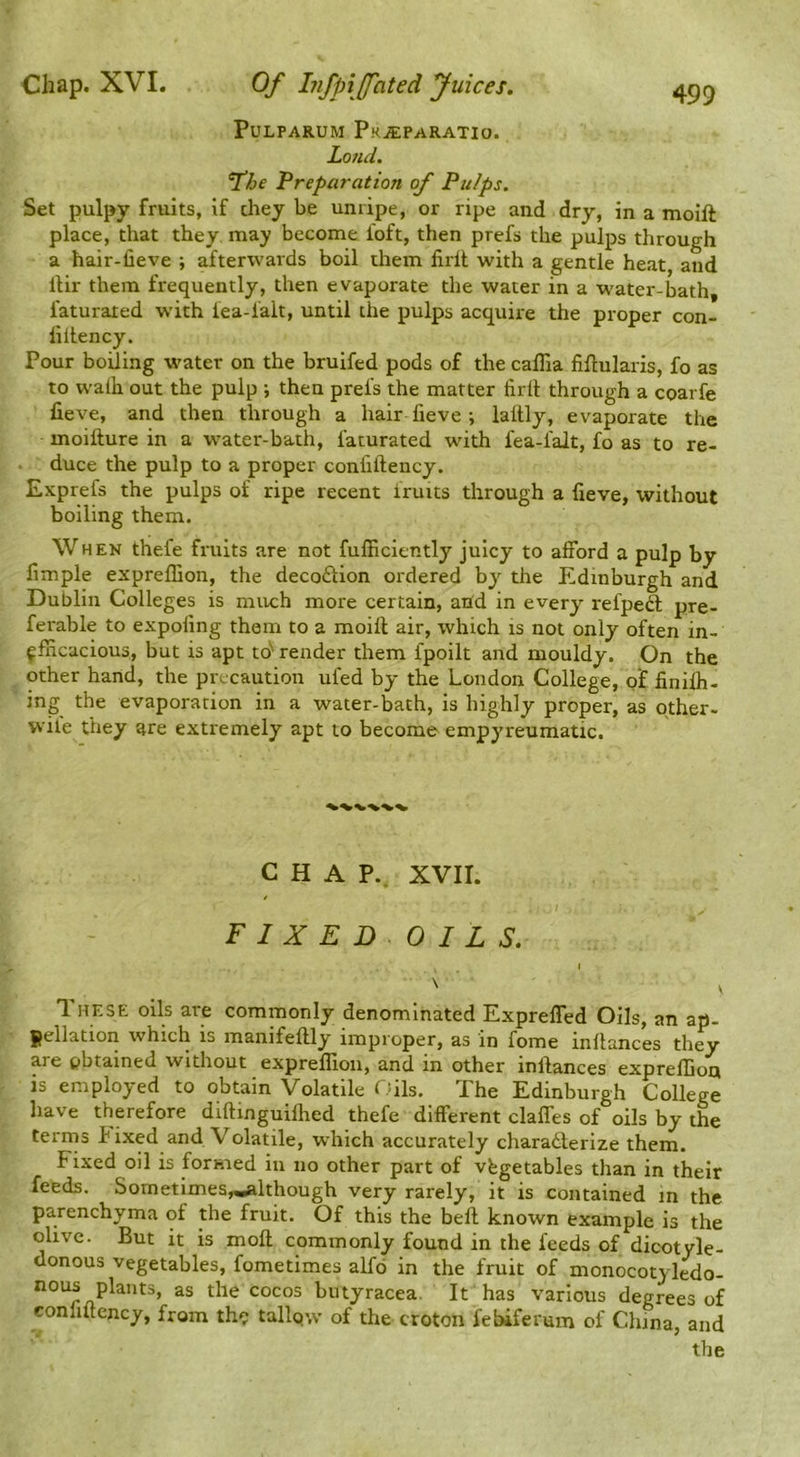 PULPARUM PkjEPARATIO. Lo7ld. The Preparation of Pu/ps. Set pulpy fruits, if they be unripe, or ripe and dry, in a moift place, that they may become foft, then prefs the pulps through a hair-fieve ; afterwards boil them lirlt with a gentle heat and iHr them frequently, then evaporate the water in a W'ater-bath, faturated with lea-ialt, until the pulps acquire the proper con- lillency. Pour boiling water on the bruifed pods of the calTia fiftularis, fo as to walh out the pulp ; then prefs the matter firll through a coarfe fieve, and then through a hair fieve; laltly, evaporate the moifture in a water-bath, faturated with fea-falt, fo as to re- duce the pulp to a proper confiftency. Exprefs the pulps of ripe recent fruits through a fieve, without boiling them. When thefe fruits are not fufficiently juicy to afford a pulp by limple expreffion, the decoftion ordered by the Edinburgh and Dublin Colleges is much more certain, and in every refpeft pre- ferable to expofing them to a moift air, which is not only often in- efficacious, but is apt td* render them fpoilt and mouldy. On the other hand, the precaution ufed by the London College, of iinilh- ing the evaporation in a water-bath, is highly proper, as other- wile they are extremely apt to become empyreumatic. CHAP.. XVII. FIXED OILS. These oils are commonly denominated Expreffed Oils, an ap- pellation which is manifeftly improper, as in fome inftances they are obtained without expreffion, and in other inftances expreffion is employed to obtain Volatile Cdls. The Edinburgh College have therefore diftinguiffied thefe different claffes of oils by the terms Fixed and Volatile, which accurately charadterize them. Fixed oil is formed in no other part of vegetables than in their feeds. Sometimes,.iiialthough very rarely, it is contained m the parenchyma of the fruit. Of this the beft known example is the olive. But it is moft commonly found in the feeds of dicotyle- donous vegetables, fometimes aKo in the fruit of monocotyledo- as the cocos butyracea. It has various degrees of confiftency, from th^ tallqw of the croton febiferum of China, and the