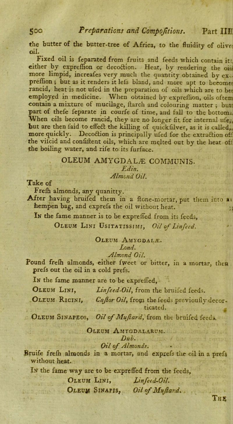 the butter of the butter-tree of Africa, to the fluidity of olivr- oil. Fixed oil is feparated from fruits and feeds which contain it , cither by exprellion or decoftion. Heat, by rendering the oii.i more limpid, increafes very much the quantity obtained by ex-.- preffion ; but as it renders it lei's bland, and more apt to become: rancid, heat is not ufed in the preparation of oils which are to bee employed in medicine. When obtained by exprellion, oils oftem contain a mixture of mucilage, llarch and colouring matter ; butt part of thefe feparate in courfe of time, and fall to the bottom;. When oils become rancid, they are no longer fit for internal ufe,', but are then faid to e£Fe£l the killing of quicklilver, as it is called,, more quickly. Decodtion is principally ufed for the extradlion off the vilcid and conlillent oils, which are melted out by the heat of: the boiling water, and rife to its furface. OLEUM AMYGDALAE COMMUNIS. Kdin. Almotid Oil. Take of Frelb almonds, any quanitty. After having bruifed them in a flone-mortar, put them into ai hempen bag, and exprefs the oil without heat. ; j In the fame manner is to be exprelTed from its feeds, Oleum Lini UsiTATissiMj, Oil of Linfeed. Oleum Amygdala. Land. Almond Oil. Pound frefli almonds, either fweet or bitter, in a mortar, then prefs out the oil in a cold prefs. In the fame manner are to be exprelTcd, Oleum Lini, Linfeed-Oily from the bruifed feeds. Oleum Ricini, from the feeds previoufly decor- ticated. ^ Oleum Sinapeos, Oil of Muflard, from the bruifed feeds. Oleum Amygdalarum. Dub. Oil of Almonds. Bruife frelb almonds in a mortar, and exprefs the oil in a prefs without heat. In the fame way are to be exprefled from the feeds. Oleum Lini, Linfeed-Oil. Oleum 3inapis, Oil of Muflard. This