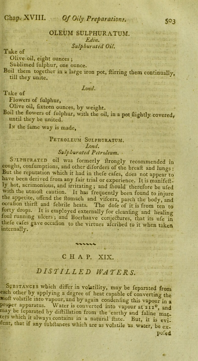 Chap. XVIII. Of Oily Preparations. Take of OLEUM SULPHURATUM. Kdin. Sulphurated Oil. Olive-oil, eight ounces ; Sublimed fulphur, one ounce. Boil them together in a large iron pot, ftirring them continually, till they unite. Land. Take of Flowers of fulphur, Olive oil, lixteen ounces, by weight. Boil the flowers of fulphur, with the oil, in a pot flightly coveredf until they be united. In the fame way is made, Petroleum Sulphuratum. Land. Sulphurated Petroleum. ■ S.’LPHURATED oil was formerly flrongly recommended in coughs, confuraptions, and other diforders of the breaft and lungs : But the reputation which it had in thefe cafes, does not appear to have been derived from any fair trial or experience. It is manifeft- ly hot, acrimonious, and irritating ; and fliould therefore be ufed with the utmoft caution. It has frequently been found to injure the appetite, offend the ftomach and vifcera, parch the body, and ocrafion thirft and febrile heats. The dofe of it is from ten to forty drops. It is employed externally for cleanling and healing foul running ulcers ; and Boerhaave conje£lures, that its ufe in thefe cafes gave occalion to the virtues afcribed to it when taken internally. CHAP. XIX. DISriLLED WATERS. Substances which differ in voktillty, maybe feparated from each other by applying a degree of heat capable of converting the molt volatile into vapour, and by again condenling this vapour in a proper apparatus. Water is converted into vapour at 212® and may be leparated by dillillation from the earthy and faline mat- ters which It always contains in a natural ftate. But, it is evil dent, that if any fubltances which are as volatile as water, be exi pofed