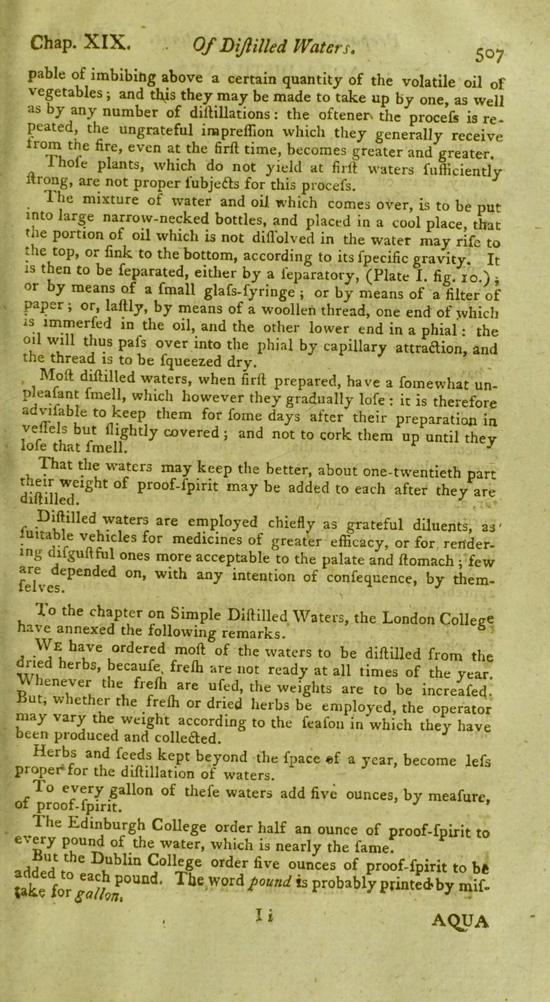 pable of imbibing above a certain quantity of the volatile oil of vegetables; and this they may be made to take up by one, as well as by any number of dillillations: the oftenen the procefe is re- peated, the ungrateful impreflion which they generally receive 1 ’ becomes greater and greater. Ihole plants, which do not yield at firll waters fufticientlv Itrong, are not proper fubjefts for this procefs. The mixture of water and oil which comes over, is to be put into large narrow-necked bottles, and placed in a cool place, that the portion of oil which is not diflblved in the water may rife to the top, or fink to the bottom, according to its fpecific gravity. It IS then to be feparated, either by a feparatory, (Plate I. fig. lo.). or by means of a fmall glafs-fyringe ; or by means of a filter of paper , or, laftly, by means of a woollen thread, one end of jvhich IS immerfed in the oil, and the other lower end in a phial: the oil will thus pafs over into the phial by capillary attraftion, and the thread is to be fqueezed dry. Moll diftilled waters, when firft prepared, have a fomewhat un- fniell, which however they gradually lofe : it is therefore advifable to keep them for fome days after their preparation in vellels but (lightly covered ; and not to cork them up until they lofe that fmell. ^ ^ That the waters may keep the better, about one-twentieth part proof-fpirit may be added to each after they are Diflilled waters are employed chiefly as grateful diluents, as' luitable vehicles for medicines of greater efficacy, or for, render- ing dilguitfiil ones more acceptable to the palate and ftomach ; few feh’ with any intention of confequence, by them- To the chapter on Simple Diftilled Waters, the London College have annexed the following remarks.' ^ We have ordered moft of the waters to be diftilled from the ried herbs, becaufe, frefti are not ready at all times of the year, enever the frefti are ufed, the weights are to be increafed. Tut, whether the frefti or dried herbs be employed, the operator may vary the weight according to the feafon in which they have been produced and colleaed. Herbs and feeds kept beyond the fpace ef a year, become lefs proper for the diftillation of waters. To every gallon of thefe waters add five ounces, by meafure of proof-fpirit. ’’ ’ The Edinburgh College order half an ounce of proof-fpirit to every poui^ of the water, which is nearly the fame! Dublin College order five ounces of proof-fpirit to be take for is probably printed>by mif- ^» AqUA